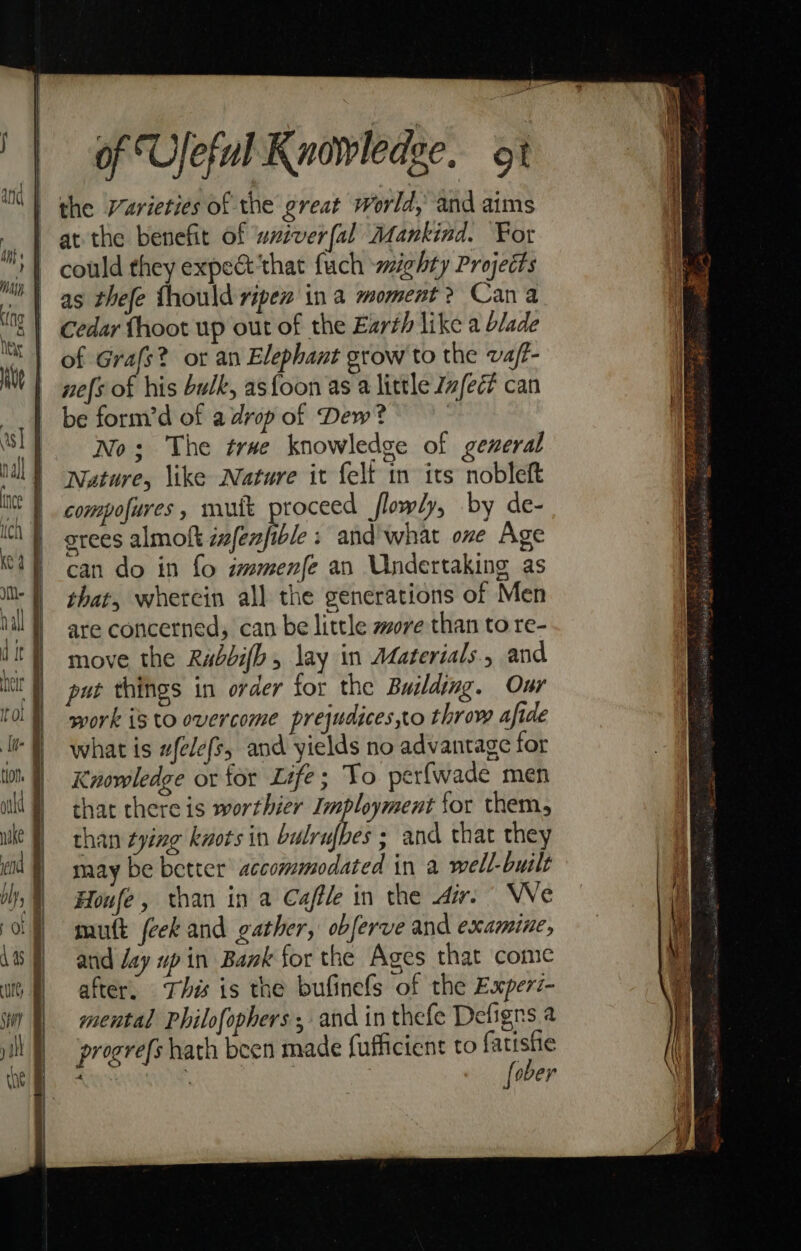 the Varieties of the great world, and aims at the benefit of wxtverfal Mankind. For could they expect‘that fuch wighty Projects as thefe {hould ripe in a moment? Cana cedar fhoot up out of the Earth like a blade of Grafs? or an Elephant grow to the vaft- nefs of his bulk, asfoon as a little Zafec? can be form’d of a drop of Dew? No; The trve knowledge of gexeral Nature, \ike Nature it felt in its nobleft compofures, mutt proceed flowly, by de- srees almoft ivfenfible and what one Age can do in fo zwmenfe an Undertaking as that, wherein all the generations of Men are concerned; can be little wore than to re- move the Rabbifhb, lay in Materials. and put things in order for the Building. Our work is to overcome prejudices,to throw afide what is #fele(s, and yields no advantage for Knowledge or for Life; To perfwade men that there is worthier Imployment for them, than tying knots in babrufbes &gt; and that they may be better’ accommodated in a well-built Houfe, than in a Caffe in the dir. We mutt (eek and gather, obferve and examine, and Jay up in Bank for the Ages that come after, This is the bufinefs of the Experz- mental Philofophers , and in thefe Defigns a progre(s hath been made fufficient to ae Ria tune: yi