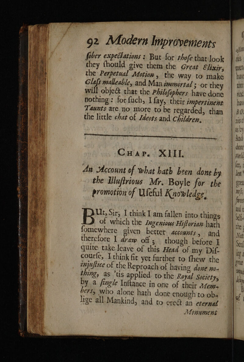 uae Heeger ge ETE ” i 3 fii neg us a a SRO TG 00 GRE AYES Seas &gt; gota 92 Modern Improvements fober expectations : But for rhofe that look they thould give them.the Great Elixir, the Perpetual Atotion , the way to make Glafs malleable, and Man immortal ; or they will objec. that the Philfophers have done nothing: forfuch, I fay, their impertinent Taunts are. no more to be regarded, than the little chat of Ldeots and Children. POT cor ee er ae PP NET Tae CuHap. XIII. An Account of what hath been done by the iluftriows Mr. Boyle for the promotion of Ufeful Knowledge’ Ut, Sir; I chink I am fallen into things of which the Zegenious Hiftorian hath fomewhere given better accounts &gt; and thercfore I draw off ; though before I quite take leave of this Head of my Dif- courfe, Ithink fic yer further to fhew the injufttce of the Reptoach of having done no thing, as ’tis applied to the Rayal Societys by a jingle Inftance in one of their Aen- €r5, Who alone hath done enough to obs “Monument TT . Ler | i of