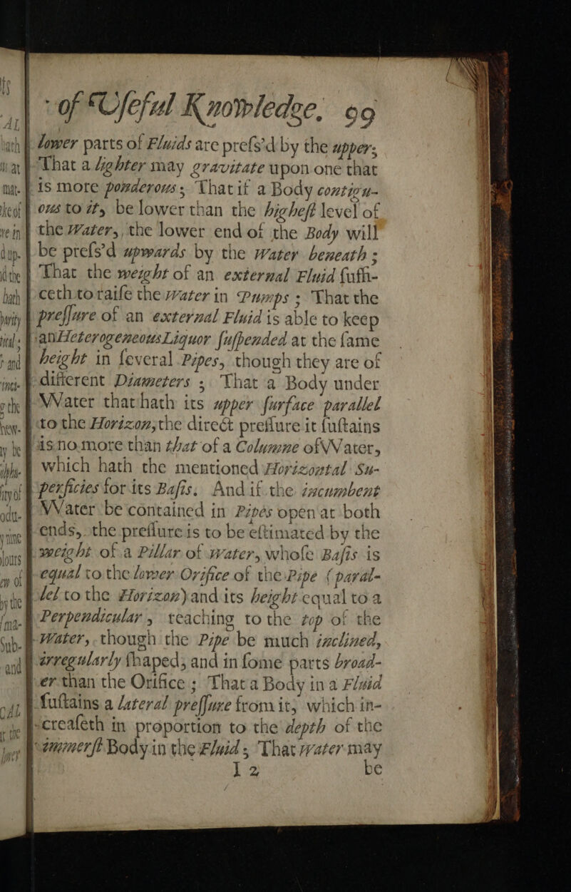 th} Zower parts of Fluids are prefs'd by the apper; ) That a fighter may gravitate wpon one that mut. | 1S more ponderous; Thatit a Body conticu- eof | 08 to ty be lower than the bighef level of in | the Water, the lower end of the Body will dup. | be prefs'd wpwards by the water beneath ; die | That the weigher of an external Fluid Cafh- bah | Cethtoraife the water in Pumps ; Thar the iy | preflare of an external Fluid is able to kee panHeterogencousLigquor fufpended at the fame | height in feveral Pipes, though they are of _} difierent Diameters » That a Body under sth MVater thatchath its upper furface parallel ney. | tO the Horizon,the direé preflure it (uftains fis tio.more than that of a Columne ofWWVater, } which hath the mentioned worizoptal Su- nie | perficies tor its Bafis. And if the éscumbent jg. | WVater be contained in Pipes open at both ie ends, the preflure is to be eftimated by the lous PERE Of a Pillar of Water, whole Bafis is wl equal to the lamer Orifice of the Pipe { paral 1 @ def to the Horizoz)and its height equal toa fn. Perpevdicular , teaching to the top of the mr } Water, though the Pipe be much inclined, and 277¢¢4/4rly fhaped and in fome parts broad- ferthan the Orifice ; Thata Body ina Fluid , | Suttains a Lateral preffure from it; which in- ip Peereateth in proportion to the depth of the a peammerft Body in the Fluid; That water cae J 2 €
