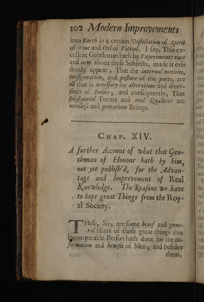 i s Fie | ; 3 is ‘ t et ‘ita ‘ % i 2 eae 4 % fh| ae | be ii it) 3 ree 3 ehh £ We Ree t ri Ip i . 4 oh hae 3 ih ea a ; pias 3 BAT = A: 3 102 (Modern Improvements into Earth in a certain Déifillation of Spirst of wine and Oyl of Vitriol, J fay, This ex- cellent Gentleman hath by &amp;scperiments rare and wew about thefe Subje&amp;ts, made it evi= dently appear , That the isterna/ motions. configuration, and. pofture of the parts, are all that is weceffary for alterations and diver: fities of Bodies; and confequently, That fobftantial Forms and real Qualities are needlels and precarious Be d beings, ce ar een Comair, XM: A further Account of what that Gen- tleman of Honour hath by him, not yet publifh’d, for the Advan- tage and Jmprovement of Real Knowledge. The Reafons we have to hope great Things from the Roy- al Society. &amp; ‘Hele, Sir, are fome brief and gtne- _ .raé Hints of thofe grear things this igcomparable Perfon hath done for the jz. them, a a _