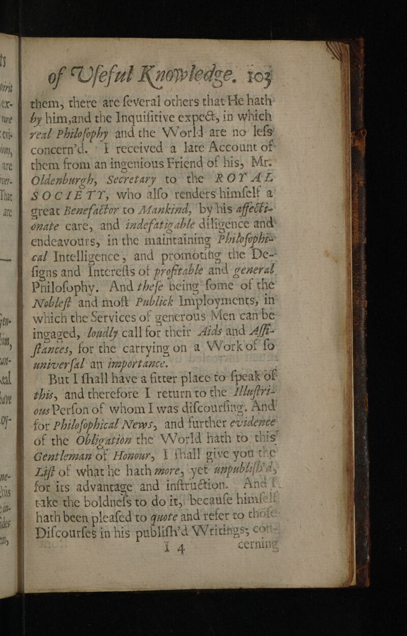 ee Tee eb iet, wy yy} fey ‘Te itp a Ofeful Knowl 4 TO F ate Dd he a ag) denen A 22 et a tan Cr = &amp; Od — oo) &lt; wa a roe = p= . 5 ae ex. fl yen; jere ate everal others t = =&gt; bi &lt;3 oe Ss mF » RE .S SS! “&gt; Con i ~2 2 On. i om 2 ay (Dd ¥ ee o” re tanec j oO t&gt; 29 = CD a . oy ond pemenest, Oo CD pew ms Me Beri Ms, comet ‘TL received a oie Accoun aha $47 4 Cyt an ~ si PP a : ee AA ? ae | them from. an ingenious Friend of his, Mr. wt. | Oldenburch, Secretary to the ROY AL © . 4 v r SP aad yo at “1A eee i; rer BT a i That f S O CIE TY, who alfo renders himielt a — E re Lp Dare Pee ge Aes J }. ae phos ae J. great Z senefattor to Afankina, by Ms affectt- ‘ ¥ f? é ed a nS ks ; x onate care, and indefatigable dilisence ant y| : Oo ran 1 : ; bavan enrtiain’s, i f endeavours, inthe maintaining Philofophis — § cal Intelligence, anc promoting the B ficns and Interefts of profitable pony gene on | oot ty And thefe Ae of t | &amp; / it Tobe fF and moft Publick Ym oyin nents, in N C| snerous Men canbe bien londly call for their Aids and Aff- lances, for the carrying on a Work or fo univer{al an importance But I fhall have a fitter place to”! focak of this, and therefore I return to the Z/ufirz- os Perfo! nof whom I was difcour fine, And for Philofophical News, and further eviaence of the Obligation the World hath to this ae Gentleman of Honour, \ {nal} give you the Lift of whatne hath more, yet nppubly| for its dvainide and inftrudtion. “Ane ‘in W bake the boldnefs to do it, becaufe him dy @ Hath been plea afed'to quote and refer to thi Difcourfes in his publifh’d Writthgs; cot