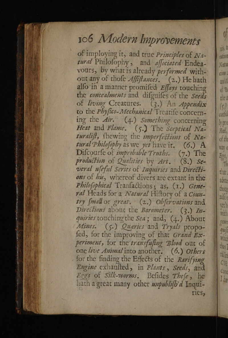 of im :ploying i t,. and true Principles of Na- ural Phi lofoph hy, and pinion Endea- vours, by what is already performed with- out any of thole Afffflances. (2.) He hath alfo-in ama pa a. Effays touchin: the ip subbvonts oe dite guifes of the Seeds of living Creature ( 3.) 1 SH Lip to the Phy/ico- nebeska Preatife concern- ing the zr. ge sighs concerning Heat and FL. (5.) The sceptical Na- turalift, {hewing the amp arcs “ons of Na- tural ee aswe ye ct | laveit. (6.) A Difcourfe of improbable Truths. (7.) The production of Qualities by drt. ° (8.) Se- = © \ 4 veral wfeful S Series of Ingu hd and Direéti- ons of hx, whereof divers are extant in the Philo| apical Tranfactions; a (1) Gene- yal Heads fora ries Hit tory of a Coun- try {mall or great. 2.) Obfervations and fed Spee abou it the B avometer. ay 3.) Lz- guirtes touching the Sea ; en (4. ) About Mines. “tat 5.) ) ‘Queries and Tryals propo- fed, for the j ne ovine of “that Grand Ex- periment, for the transfi sfing Blood out of one ive Animal into another. (6.) Others for the fe the Effects of the Rarifying Engine exhaulted, in Pla tits 5 Seeds, and cee of ‘Siler, B Belides pre fe, he ries, Van Wabli