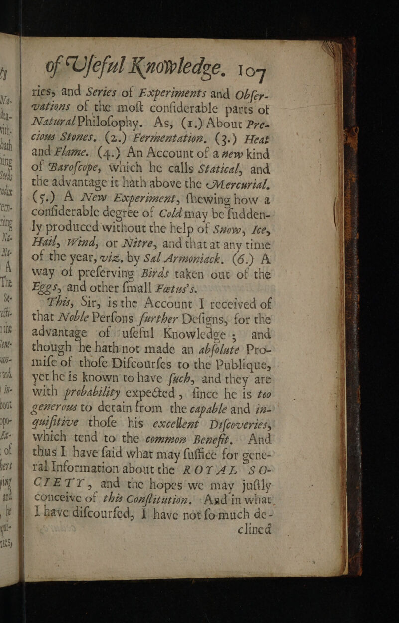ries, and Series of Experiments and Obfer- ~ { vations of the molt confiderable parts of Natural Philofophy. As, (1.) About Pre= cious Stones, (2.) Fermentation, (3.) Heat and Flame. (4.) An Account of a ew kind of Barofcope, which he calls Statical, and the advantage it hathabove the Mercurial. (5.) A New Experiment, thewing how a confiderable degree of Cold may be fudden- ly produced without the help of szow, sce, Hail, Wind, or Nitre, and thatat any time of the year, viz. by Sal Armoniack. (6.) A way ot preferving Birds taken out of the Eggs, and other {mall Fetus’s. This, Sir, isthe Account J received of that Woble Perfons further Defiens, for the advantage of ‘ufeful Knowledge ; and | though he hathnot made an abfolute Pro- | mife of thofe Difcourfes to the Publique, yet he is known to have fuch, and they are with probability expected , fince he is foo generous to detain from the capable and in- | quifitive thofe his excellent Difcoveries, | which tend to the common Benefit. And f thus I have faid what may fuffice for gene- i tabinformation aboutthe ROYAL Ss O- CTETY, and the hopes we may juftly conceive of this Conftitution. ‘Awd in what L have difcourfed, 1 have pot fomuch de- clined