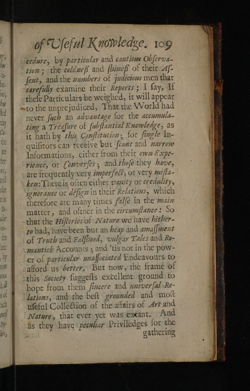 a\tt (2 cedure, by particular and cautious Ob ferva- tion ; the cold pe fs and | (binefs of their A- fents and the number s of judi ictows MEN that carefully examine their Reports ; 1 fay, If thefe Particulars be weighed, tt will appear to the unp! rejudiced, That the World had never fuch an advantage for the accumula ting a “Tres fure of fubfiantia 1 Knowledge, as it hath by “this Conftitution s for fingle In- are irequent ly very dmper, ect, ot very mifta- ken: Thereis often'either vaz72) 4 amt ith Z vs Do}4 44 hart #2 a HOV ANCE OL &amp; T8 gintneit Reiariovs, Wiici S 4 there: fore are mk ath y Times jaye in the 724172 a : 5 ae ape es oh? matter 9 al and o Vv itnet Rik Coe Ch} ‘CH ft JLEC s ‘ QO zo had, have been bu veachikel and amaf|ment a4 (Te } of Tr uth cul ind Le ‘Ibe 190A, ipiisier Tales and Ro- QO A Aste &gt; 6 mantick Accounts 5 and “tis not in 1 the pow- er of particular. unaffociated Endeavours. to £ ford us better: But now, the frame of hope from them n fincere and # niver [al Re- lations, ‘andthe: bett grounded and molt ufeful ColléGtion of the affairs of Art and Nature, that ever yet was extant. si as they have pecalar ‘Priviledges tor