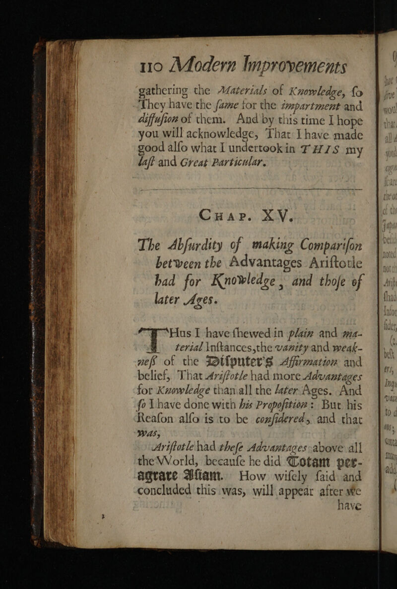 gathering the Afaterials of Knowledge, fo ‘hey have the fame tor the impartment and diffufion ot them. And by this time I hope you will acknowledge, That I have made good alfo what I undertookin FHS my laft and Great Particular, Cuap. XV, The Abfurdity of making Comparifon between the Advantages Ariftotle had for Knowledge and thofe of later Ages. ‘Hus I have thewed in plaiz and ma- @ terial \nftances,the vanity and weak- nefs of the Wt{pnters Affirmation and belief, That 4réfotle had more Advantages for Kuowledge than.all the ater Ages. And Reafon alfo is to be confidered, and that Was, . Ariftotle had thefe Advantages above all the World, becaufe he did Cotant petr- agrare Afiam. How wifely faid and concluded this was, will appear after We | have