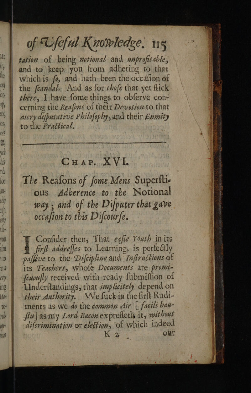 SS a a ae i le a ele Gy ma 8 eS kee ES of “Cfeful Knowledge. ug tation of being motional and unprofitable, and to keep: you from adhering to that whichis fo, and hath been the occafion of the fcandal., And as for thofe that yet ftick there, I have fome things to obferve con- cerning the Reafons of their Devotionto that aiery difputative Philofophy,and their Evmity to the Practical. Cuar. XVL The Reafons of fome Mens Superftie ous Adberence to the Notional way.. and of the Difputer that gave occafion to this Dicourfe. Confider then, That eafie Youth in its firft addveffes to Learning, is perfealy palfive to, the Difcipline and Inftructions ot its Teachers, whole Documents ate promi- fevoufly received with ready fubmiftion of Underftandings, that éplicitely depend on their Authority. “Ne fack in the firtt Rudi- ments as we do the common Air |. facili haw- flu\asmy Lord Bacon exprefleth it, without difcrimination or election, of which indeed | Koes our