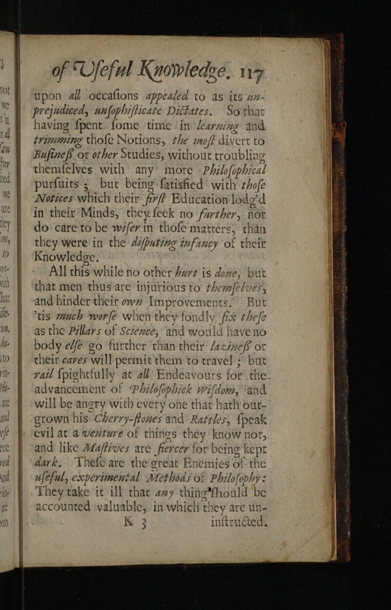 1 | upon all occafions appealed to as its un- prejudiced, unfophifticate Dittates. Sotha | having fpent. fome time in learning at trimming thofe Notions, the reo ft div ert to nal (; ' ‘ WY Bufinefs or other Studies, without troublit ig t } themfelves with any’ more « Philofophi al ie purfuits ; but being fatisfied with tho/e Notices which their ‘Prt Education lodg’d | in their Minds, they feck no further, nor ity | do care to be och in thofe ma ters than ™ | they were in the dipating infancy of theit | Knowledge. All this while no other Aurt is dove, but } ‘that men thus are injurious to #45 emfelves, | But iivJe | | be | body We 0 ree ante than igi laxinel? or to f cheir cares eal} permit them to travel ; but ie He -xadl {pightfully at all Endeavours for the- he | advancement of Philofophick rio and fs will be angry with every one that hath out- nd grown his Che erry-flones and- Rattles, {peak (é | vevil at a venture of things they hie not, te f cand like Ada/fives are fiercer | for being kept ed | dark, Thelcare the great Enemies of the sid} ufeful, experimental Methods of Philosophy: ir | They take it ill that 2zy thine~hoald be ye J accounted valuable, in which t they are un- ? IK 3 inftructed.