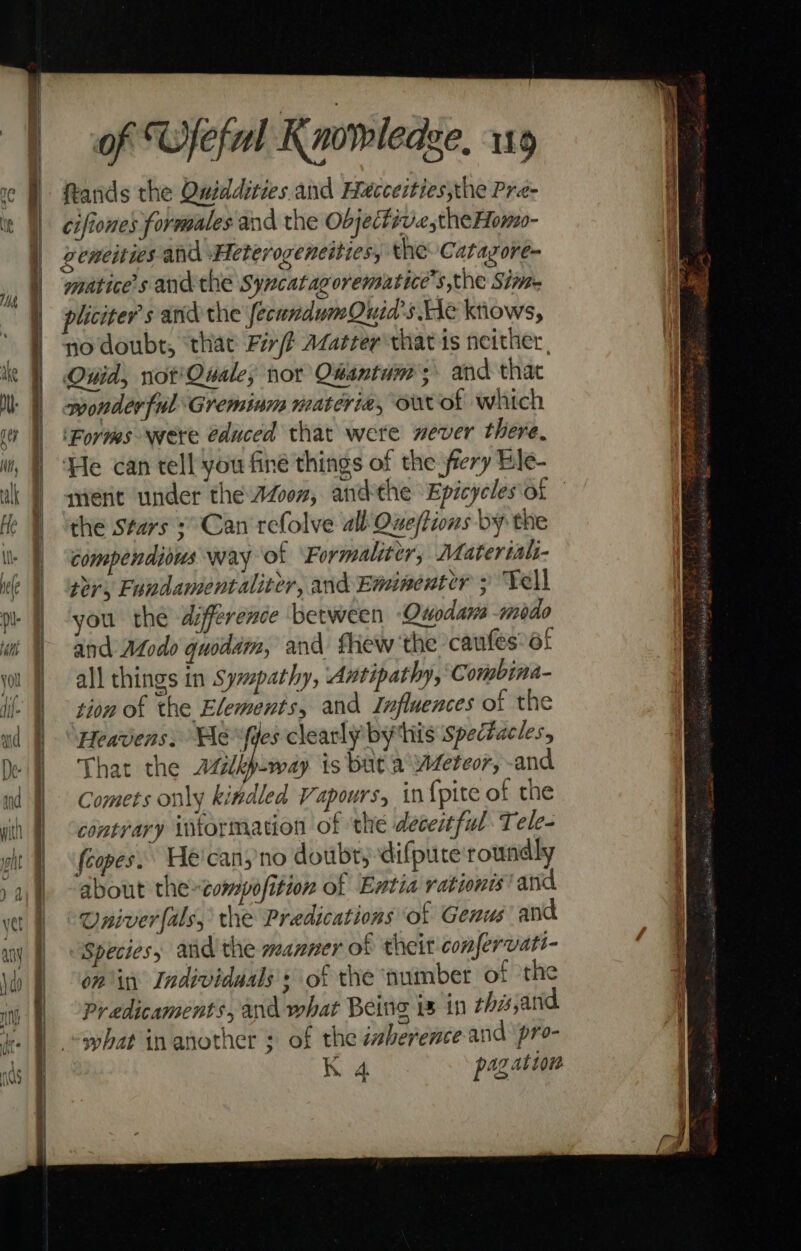 ands the Quiddities. and Hecceities,the Pre- cifiones formales and the Objectiv.e,the Homo- geneities and \Heterogeneities, the Catazore- miatice’s and the Syncatagorematice’s the Sim pliciter's and the fecundumQuid’s He knows, no doubt, ‘thae Fi /t Azazter that is neither, Quid, not'Quale; nor Qhantum; and that wonderful Greminm materia, ourot which ‘Forms were @duced that were never there. ‘He can tell you fine things of the fiery Ble- ment under the Azoon, andthe Epicycles'of the stars ¢° Can refolve all Queftions by the Compendious Nay of ‘Formaliter, Materiali- tor, Fundamentaliter, and Eminenter ; Tell you the difference between Onodams -modo and Modo quodam, and fhew the cawfes*of all things in Sympathy, Antipathy, Combina- tion of the Elements, and Influences of the Heavens, Hevfdes clearly by this spectacles, That the azlbp-way is buta Weteor, -and Comets only kitdled Vapours, in {pite of the contrary intormation of the deceitful Tele- (copes. He'canyno doubt, difpute roundly about theompofition of Entia rationis' and “Oniverfals, the Predications of Genus and Species, and the manner of theit confervatt- on in Individaals's of the number of the Predicaments, and what Being 1 in thisjand what in another ; of the imberence and pro- K 4 pag ation