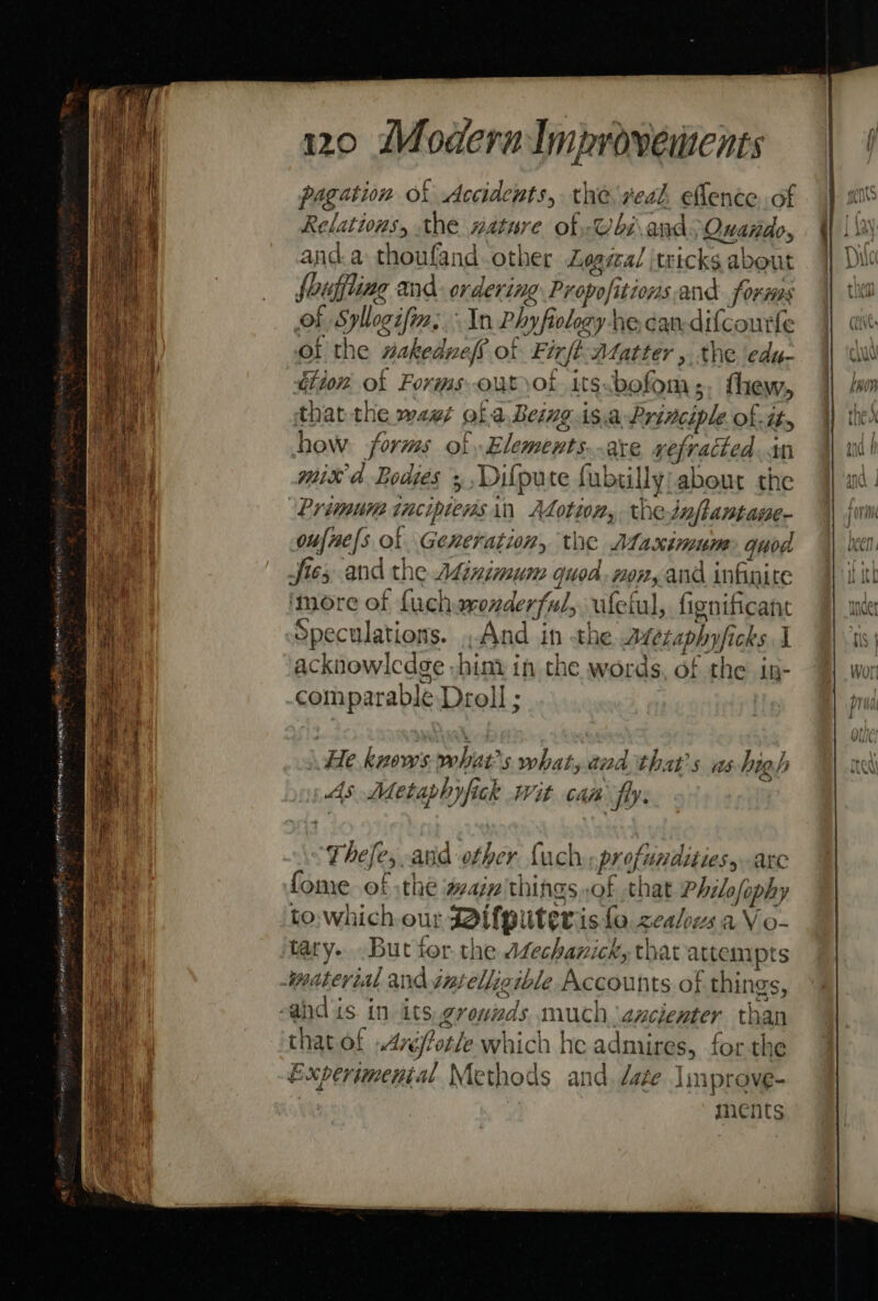 pagation of Accidents, the veal. eflence of Relations, the nature of @biand: Quando, and.a thoufand.other Logical tricks a about fouffting and. ordering ee i and foxes of Syllegif. In Phyfiolezy 1ecan-difcourfe of the nakedvelf of Firft Matter , the edu- dion ok Forms out ot its.bofom;, thew, that the wag¢ of a Being is.a Prine ciple of. ity how forms of Elements are refracted +n mix Ad Bodies + Diflpute fubslly about the oufne[s of Generation, the Maximum quod Jies and the Adinimum quod, non, and inknite ‘more of fuch monderfs aly ufelul, fignificant Speculations. ,And in the Mesaphyficks J acknowlcdge -him: in the words, of the in- comparable Droll ; \ He knows pehiae's what, and that's as high As Metaphyfick wit cam fly. These anid other fuch profundities arc fome of :the waiz'things,of that Philefophy to:which our ifputeris fo. zealous a V o- tary... But tor. the AZechanick, thar atte emipts thatof Arpt which he admires, for the Experimental Methods and date Improve- ments