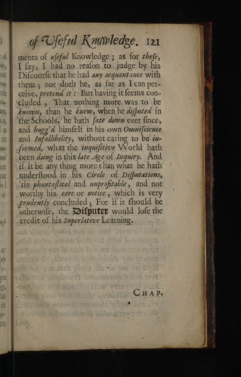 \t AAAS rents ae ethan ae tha SS — f ~ 3 Ss 2 ye in SE a ETRE BEE IOE ED AL DEED a Et ASOT, - of Ufeful Knowledge, 121 I fay, 1 had no reafon to judge by his Difcourfe that he had azy acquantance with them; nor ‘doth he, as far as Ican per- ceive, pretend it : But having it feems con- cluded 5 That nothing more was to be kxoven, than he kzew, when he difputed in the Schools, he hath [ate down ever fince, and hugg’d himfelf in his own Onenifcience and Infallibility, without cating to be zn- formed, what the tmquifitrve WVorld hath been doing in this late Age of Inquiry. And if. it be any thing more than what he hath underftood in his Cércle of Difputations, ‘tis phantaftical and unprofitable, and not worthy his. cave or wotice , which is very otherwife, the Bifputer would lofe the credit of his Superlative Learning.