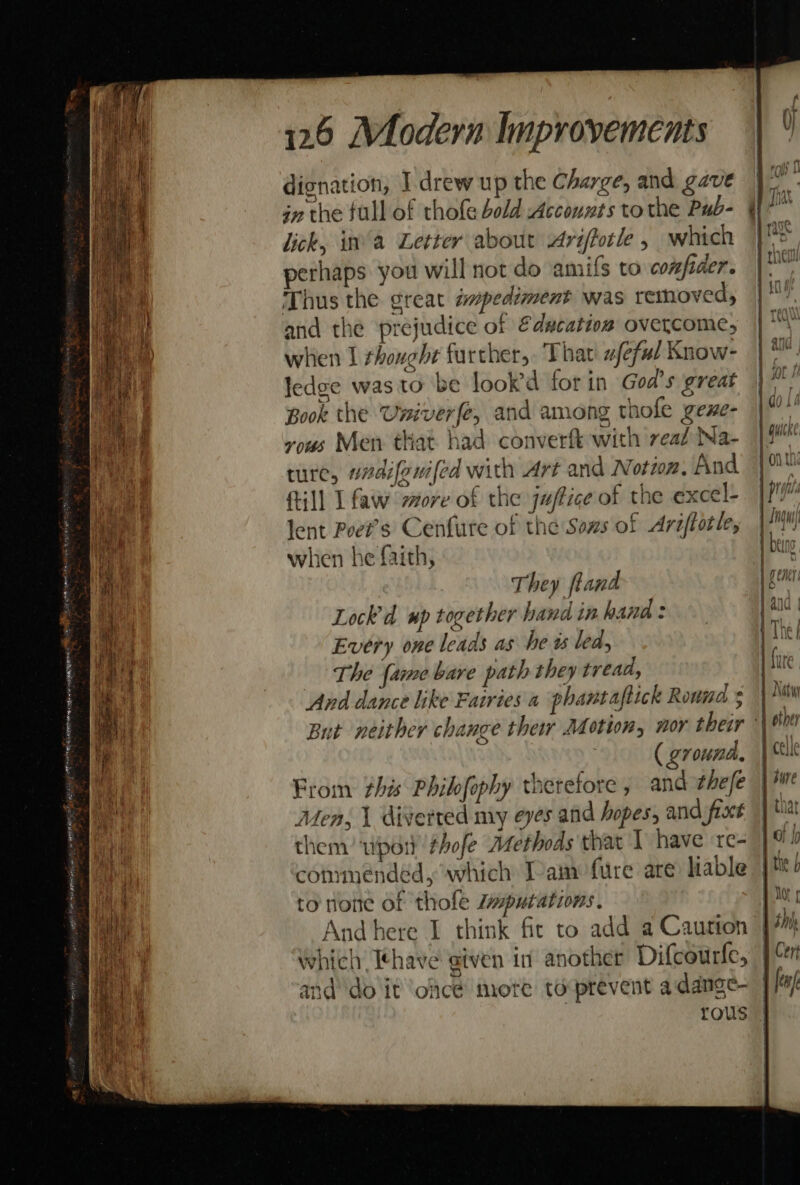 £ Z mio ccRapie rag aig ea set RAMEN venGPhe, LPO ORCUTT NS Tegel aE TES dignation, I. drew up the Charge, and gave in the full of thofe bold Accouzts tothe Pub- lick, ina Letter about Ariftotle , which perhaps you will not do amifs to confiaer. Thus the great smpediment was removed, and the prejudice of Education overcome, when I thought further, Thar afeful Know- ledge was to be lookd for in God’s great Book the Univerfe, and among thofe gene- vous Men that. had converft with veal Na- ture, vadifeui{ed with Art and Notion. And ftill I faw sore of the jaftice of the excel- lent Poet's Cenfurte of the Sons of Ariftotle, when he faith, They fland Lock'd wp together hand in hand : Every one leads as he ts led, au he {ame bare path they tread, And dance like Fairies a phantaflick Round ( ground, From this Philfophy therefore, and ¢hefe Men, 1 diverted my eves and hopes, and fro them’ wpon thofe Methods that I have re- to none of thole Zputations. tt ne