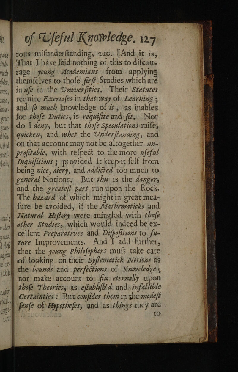 rous mifunderftanding, viz. LAnd it: is, .f| That J have faid:nothing of. this to difcou- rage young Academians from. applying | themfelves to thofe firf# Studies which are in wfe in the Univerfities, Their Statutes we, | Tequite Exercifes in that way of Learning ; ‘iow. | and. fo much knowledge of 7, ‘as inables for thofe Duties, is requifite and fit. Nor rem) 0 I deny, but that thofe Speculations raile, INy § Quicken, and whet the Underftanding, and jf on that account may not be altogether #z- wel A profitable, with ref{pect to the more wfeful | Lnquifitions 3 provided It keep-tt felf trom | being ice, aiery, and addiéted too much to § general Notions. Bue this 1s the dangers Band the greate/t part runupon the Rock. ) The Aazard of which might in great mea- § fure be avoided, if the AZathematicks and wd) Natural Hiftory were mingled, with ¢hefe whine other Studies, which would. indeed be ex- | cellent Preparatives and Difpofitions to. fu- ture Ymprovements. And I add further, iy that the young Philofophers mutt take care of looking on their Syflematick Notions as ine the bounds and perfections. of Kuaowledges } nor make account to. fix eternally wpon | thofe Theortesy as eftablifh'd. and- infallible | Certainties : But confider them in she modeft ) feale of Hypothefes, and asithings they are . ge)