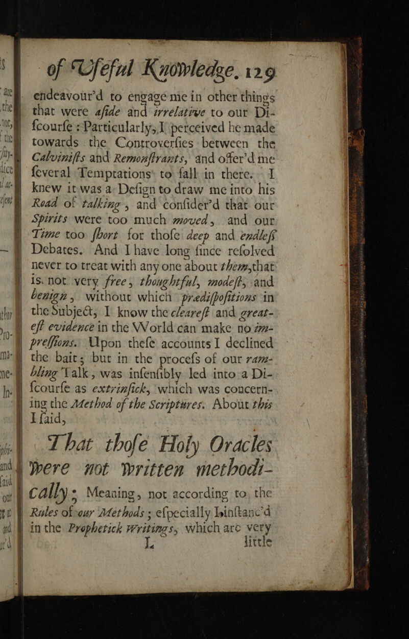 endeavourd to engage me in other things that were afide and irrelative to out Di- fcourfe sParticularly;,1' perceived he made towards the Controverfies between the Caluinifts and Remonftrants, and o%er’d me {everal Temprations® to fall in thete. I knew it-was a: Defign to draw me into his Read of talking » and confider’d that our Spirits were too much moved, and our Time too fbort for thofe deep and endlefs Debates. And Ihave long fince refolved never to treat with any one about them,that is not very. free, thoughtful, modeff, and benign, without which predifpofitions in the Subjeé&amp;t; I know the cleare# and great- eff evidence in the World can make no am- preffions. Upon thefe accounts I declined the bait; but in the procefs of our ram- bling Valk , was infenfibly led into a Di- fcourfe as extrinfick, which was concern- ing the Adethod of the Scriptures. About this I faid, That thofe Holy Oracles were not written metbodt- cally ; Measing, not according to, the in the Prophetick Writings, which are very little