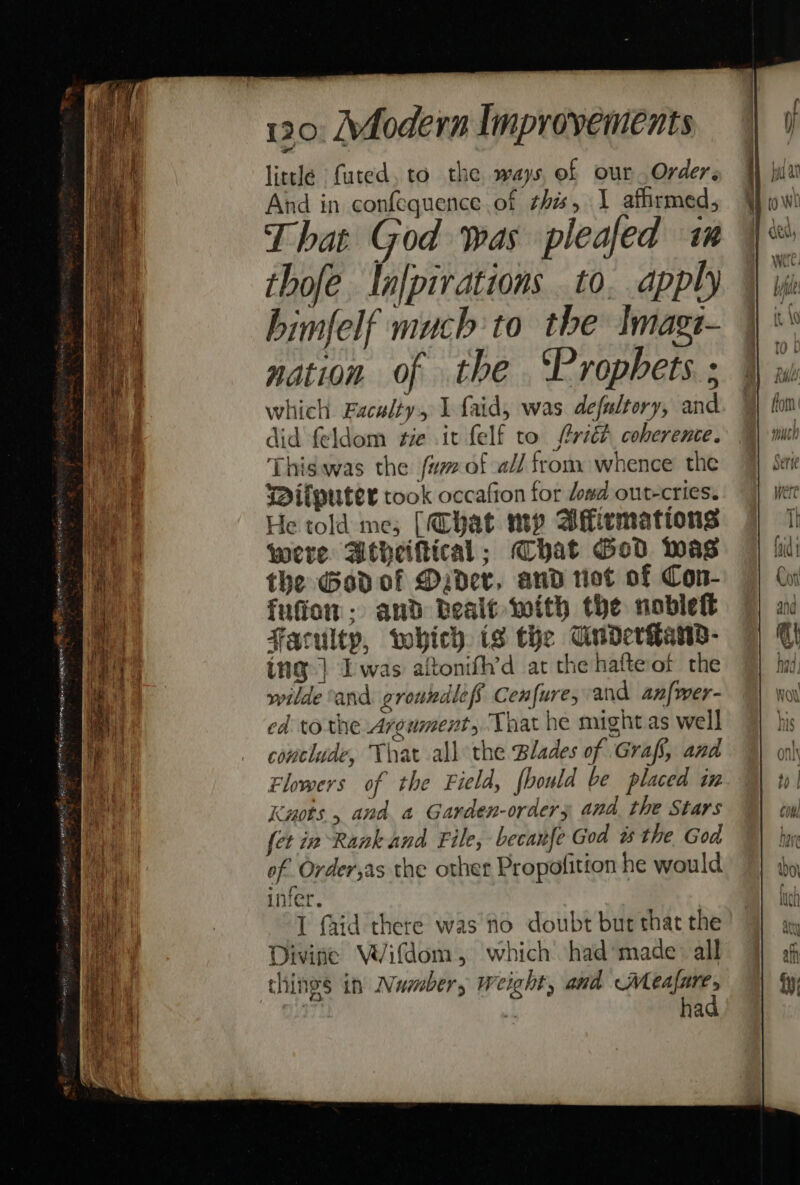 little futed, to the ways, of our Order. And in confequence of this, 1 affirmed, That God was pleafed im thofe In[pirations to. apply himfelf much’to the Imagt- nation of the ‘Prophets. ; which Faculty, I faid, was defaltory, and did feldom tie .it felf to ftritt coherence. This.was the fu of -a// from whence the Wilputer took occafion for dowd out-cries. He told me; [Chat my Aflicmations were Atheiftical; hat God was the Gadof Ddev, and riot of Con- fufiom: and Bealt with the noble Faculty, which is the CuderGans- ing] Iwas alftonifh’d at the hafte ot the wilde ‘and groundlef Cenfure, and az{wer- ed to the Argument, That he might as well conclude, That all the Blades of Grafs, and Flowers of the Field, fbould be placed in Knots , and a Garden-orders and. the Stars fet in Rank and File, becanfe God ws the God of Order,as the other Propofition he would infer. I faid there was fo doubt but that the Divine VVifdom, which had’made: all things in Numbers weight, and Wleafare, had