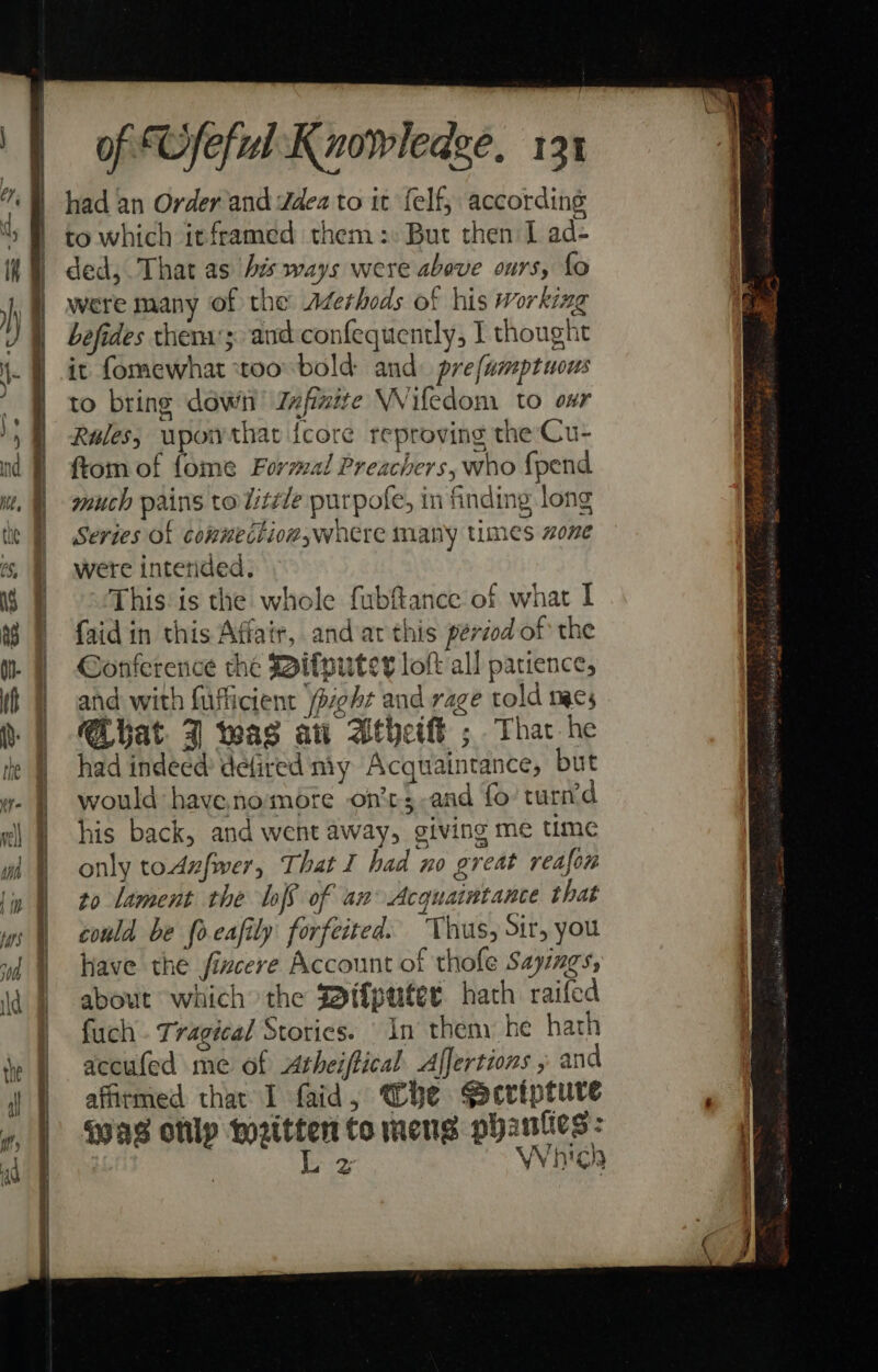 had an Order and ddea to it felf, according to which itframed them :: But then I ad- ded, That as Ais ways were above ours, fo were many of the Aderheds of his working befides thens';. and confequently, I thought it fomewhat too bold and. prefamptuous to bring dowii Zxfinite Wiledom to oar Rules, wpowthat {core reproving the Cu- ftom of fome Formal Preachers, who {pend much pains tolitéde purpofe, in finding long Series of conuection,where many times one were interided. This is the whole fubftance of what I faidin this Affair, and at this period of the Conference the Mifputer lof all pacience, and with fufficient /peht and rage told mes Ciuat 7 was at Athett ; That he had indeed defired my Acquaintance, but would have nomore on’ts-and fo’ turn’d his back, and went away, giving me time only toAufwer, That I had no great reafon to lament the lof of an Acquaintance that could be {oeafily forfeited. Thus, Sir, you have the fixcere Account of thofe Sayings, about which the Sif{puter hatch raifed fuch . Tragical Stories. In them he hath accufed me of Atheiftical Affertions , and affirmed thar I faid, Whe Sacripture was onlp Biaie to mens ere: are Ga