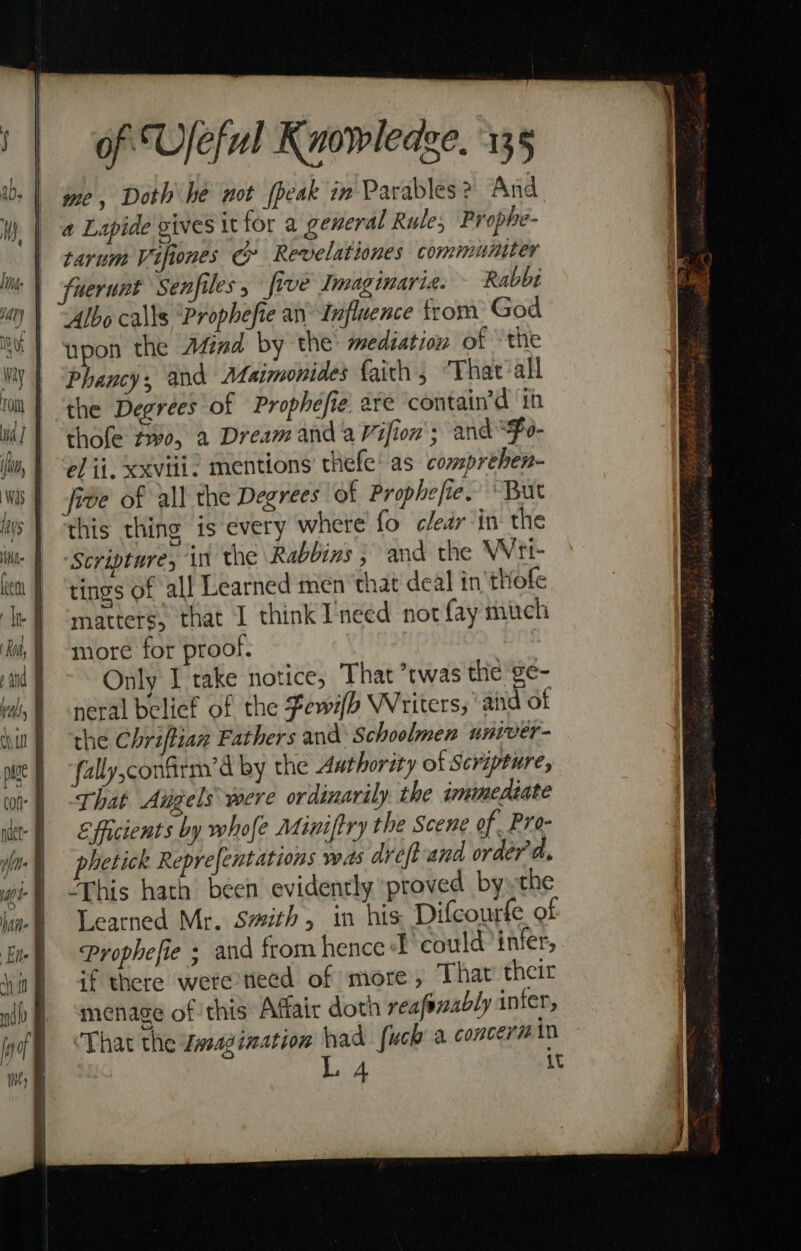 me, Doth he not (peak in Parables? And a Lipide vives \t for a general Rule; Prophe- tarum Vifones c Revelationes communtter fuerunt Senfiles, five Imaginarie. Rabbi Albo calls ‘Prophefie an Influence trom God upon the Afiad by the medsation of “the Phancy, and Maimonides faith, “That all the Degrees of Prophefie. are contain’d ih thole pve, a Dream and aVifion'; and Fo- el ii. xxviii. mentions thefe’ as _comprehen- fide of all the Degrees of Prophe ie. “But this thing is every where fo clear in the ‘Scripture, in the Rabbins ; and the Wrt- tings of all Learned men that deal in'thofe matters, that I think Ineed not fay much more for proof. Only I take notice, That ’twas the ge- neral belief of the Fewifh Writers, ‘and of the Chriftian Fathers and Schoolmen univer- fally,confitm’d by the Axthority of Scripture, That Aigels were ordinarily. the jminediate Eficients by whofe Miniftry the Scene of Pro- phetick Reprefentations was dreft-and order'd. ‘This hath been evidently proved byythe Learned Mr. Smith, in his Difcourfe of Prophefie ; and from hence could infer, if there were teed of more, That their menage of this Affair doth reafenably inter, That the wsagination had fuck a concerm in L 4 it