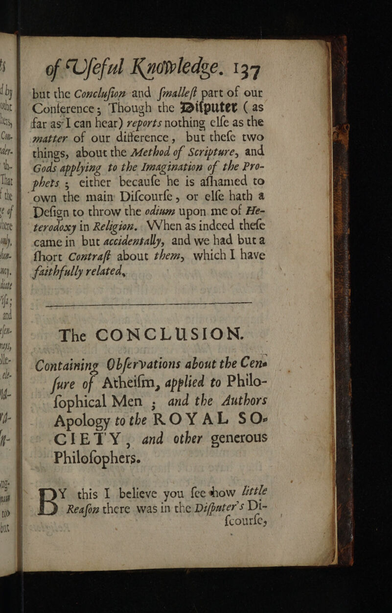 but the Conclufion and fmalleft part of our Conference; Though the Bifputer (as far as'I can hear) reports nothing elfe as the matter of our difference, but thefe two things, about the Afethod of Scripture, and Gods applying to the Imagination of the Pro- phets , cither becaufe he is afhamed to Defign to throw the oda upon.me of He- terodoxy in Religion. WWhen as indeed thefe came in but accidentally, and we had buta fhort Contraft about them, which I have faithfully related, en The CONCLUSION. Containing Obfervations about the Cene fure of Atheifm, applied to Philo- fophical Men ; and the Authors Apology tothe ROY AL SO- CIETY , and other generous Philofophers. BR’ this I believe you {ee show Little Reafon there was inthe Difpater's Di- {courfe,