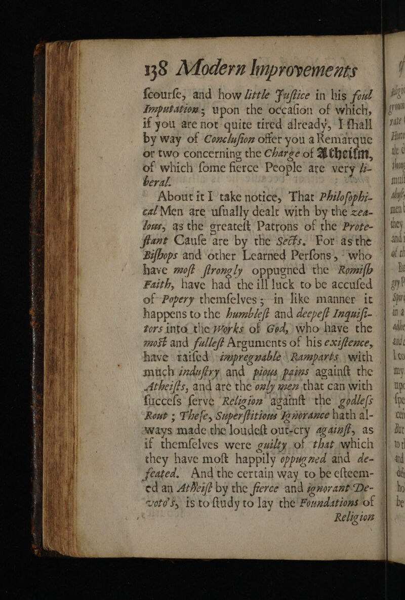 fcourfe, and how “ttle Fuftice in his foul imputation, wpon the occafion of which, if you are not quite tired already, I thall by way of Conclufion offer you aKemarque | or two concerning the Charge of Athetim, ot which fome fierce People are very Ui beral.  About it I take notice, That Philofophi- cal Men are ufually deale with by the zea- lows, asthe greatett Patrons of the Prote- frant Caule are by the sects. For’ asthe Bifbops and other Learned Perfons, * who have moff flrongly oppugned the Romifb Faith, have had the ill luck to be accufed of Popery themfelves; in like manner it happens to the Aumble/t and deepe/t Inquift- tors inte. the Works of Ged, who have the most and fulleff Arguments of his exzfence, have railed smpreguable Ramparts, with much indufiry and pious paims againft the Atheifis, and are the only men that can with firccefs ferve Religion againft the godle/s Rout ; Thefe, Super ftitious Ienorance hath al- ways made the loudeft out-cry agatajf, as if themfelves were guilty of that which they have moft happily oppugmed and de- feated. And the certain way to be efteem- ed an Arheij? by the frerce and ignorant De- vores, istoftudy to lay the Foundations ot Religion