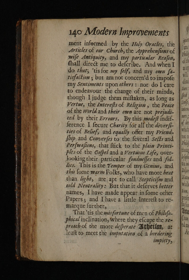 Articles of our Church, the Apprebenfions of | wife Antiquity, and my particular Reafon, thall dite&amp; me to defcribe. And when I | do that; ’tisfor my felf, and my own fa- | tisfaction , but am not concern’d to impofe my Sentiments upon others :. nor do | care to endeavour the change of their minds, though I judge them miftaken, as long as Vertue, the Interefts of Religion , the Peace of the World and their own are not prejudi- ced by their Evrours. By this modeft indif- ference I fecure Charity for all the diverfi- ties of Belief, and equally offer my Friend- fhip and Converfes to the feveral Seéts and Perfwafions, that ftick to'thé plain Princt- ples of the Gofpel and a Vertuous Life, ovet- looking their particular fomdueffes and fol- fies. This is the Temper of my:Genius, and this {ome warm Folks, who have more heat than 4ight, are apt to call’ Scepticifm and cold Neutrality: But tharit deferves better names, [have made appear in fome other Papers; and Ihave a little Intereft to re- marque further, That’tis the azésfortune of men of Philofi phical inclination, where they efcape the ve- proachof the more de/perare Bthetim,. at leaft to meet the imputation of a bordering | zmpiel ys