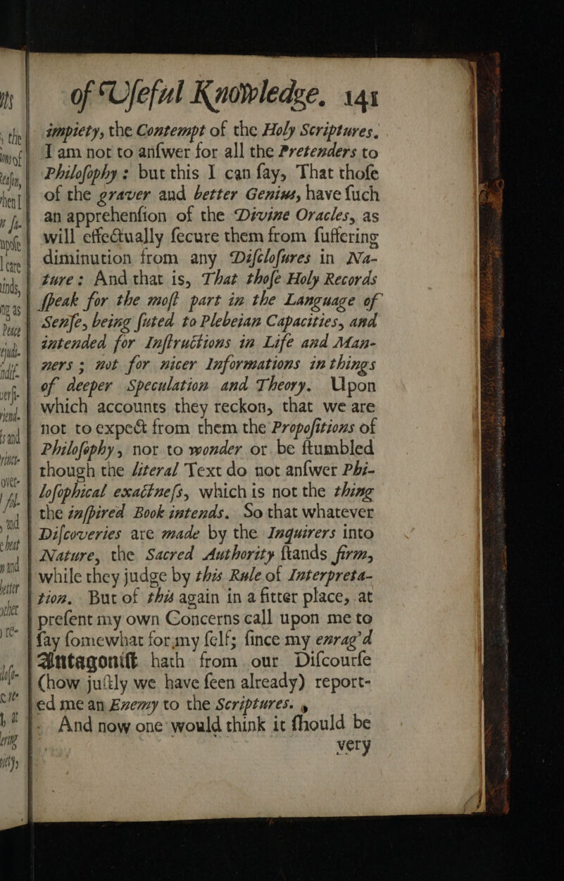 impiety, the Contempt of the Holy Scriptures. T am not to anf{wer for all the Pretenders to Philofophy : but this I can fay, That thofe | of the graver and better Genims, have {uch | anapprehenfion of the Dévine Oracles, as will effetually fecure them from fuffering | diminution from any Dzfclofures in Na- | gure: And that is, That thofe Holy Records | peak for the moft part in the Language of | Philfephy, nor to wonder or be ftumbled | Lofophical exaédtnefs, which is not the thing | | the za/pired Book intends, So that whatever | Difcoveries are made by the Inquirers into | Nature, the Sacred Authority ftands firm, | while they judge by this Rale.of Interpreta- | tion. But of ths again in a fitter place, at _ | prefent my own Concerns call upon me to | fay fomewhat forymy {elf; fince my evrag’d Antagonift hath from our Difcourfe ~ | Chow juftly we have feen already) report- fed mean Evxemy to the Scriptures. y 1}. And now one would think it fhould be a very