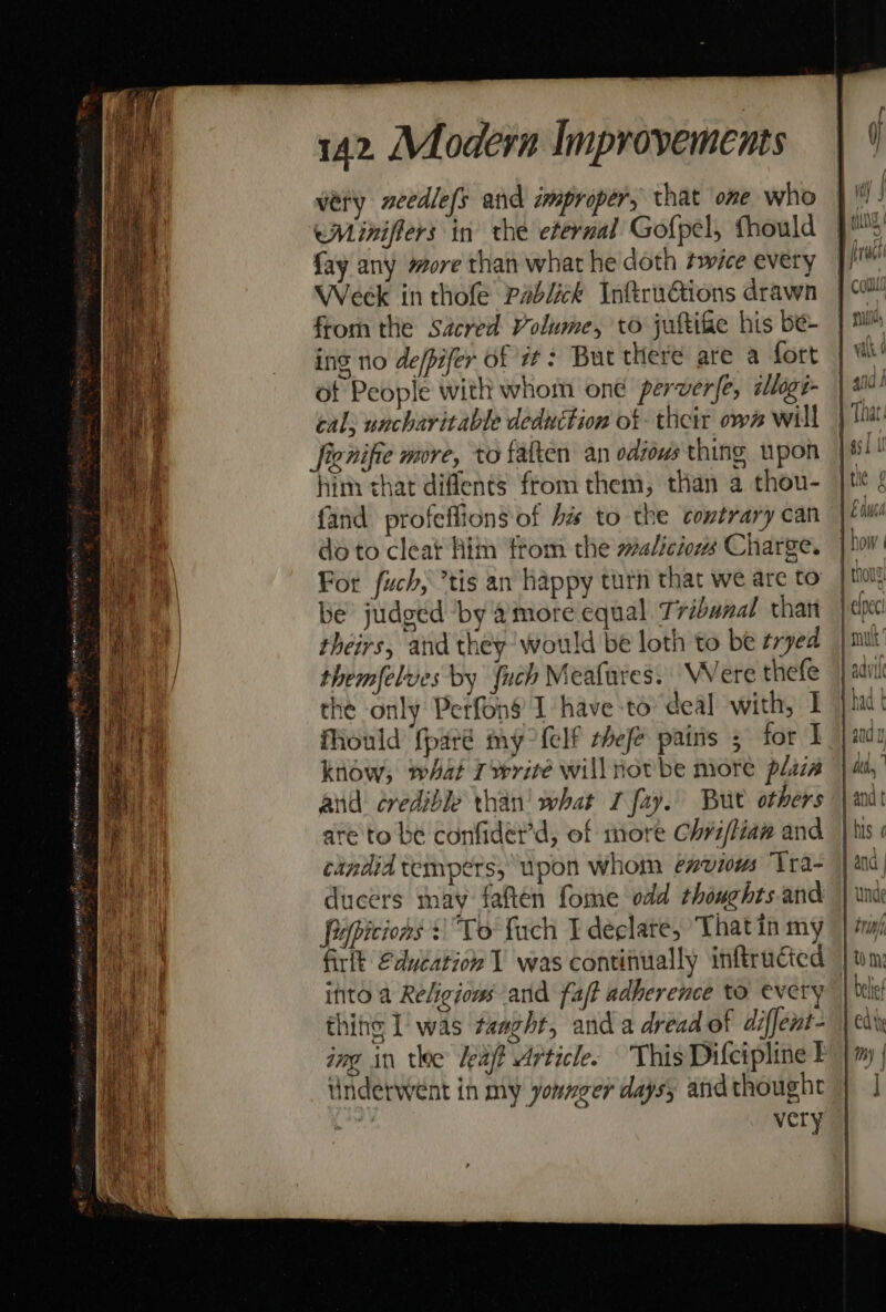 wery xeedlefs and improper, that ome who eMiniffers in the eternal Gofpel, fhould fay any more than what he doth twice every Week in thofe Pablick Inftru€tions drawn from the Sacred Volume, to juftifie his be- ing no de/pifer of 7: But there are a fort of People with whom one perver{e, ilige- cal; uncharitable deduction of their ow” will fienifie more, to fatten an odows thing upon him that diflents from them, than a thou- fand profeflions of bis to the contrary can do to cleat Him ftom the #a/iciows Charge. For fuch, *tis an happy turn that we are to be judged by amore equal Tribunal that theirs, and they ‘would be loth to be ¢ryed themfelves by fuch Meafares. Were thefe the only Petfon$’ 1 have to deal with, I fiould ‘fparé my {elf thefe pains 5 for I know; mat write will not be more plaza and credible than’ what I fay. Bur others are to be confider'd, of more Chriffiaw and cindid tempers, upon whom envious Tra- ducers may faften fome odd thoughts and Pepicions + To fach I declate, That in my firlt Eduéation 1 was continually inftrucied ifito a Religious and fat adherence to every thine I’ was taaght, and a dread of diffent- Underwent in my younger days; andthought — &gt;