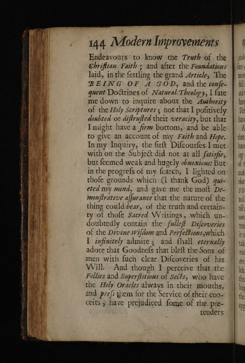 i144. Modern Improvements | ¢ Endeavours to know the Truth of the ehriftian Faith ; and after the Foundations | (ec, laid, inthe fettling the grand Article, The } wor BEING OF A GOD, and the confe- } {il quent Dokrines of Natural Theology, l fate | att me down to inquire about the Asthority | \wi of the Holy Scriptures ; not that I pofitively | Te doubted or diffrufted their veracity, but thar | har ay Imight havea firm bottom, and be able | A . ee to give an accountof my Faith and Hope. | thtt ae : Inmy Inquiry, the firft Difcourfes met. } hay ae with on the Subje&amp; did not at all fasisfie, | ino i but feemed weak and hugely cbvosiows: But | ot . in the progrefs of my fearch, I lighted on» | ima thofe grounds which (1 thank God) gui- | sha i] eted my mind, and gave me the moft De- | 5, 5 % . monftrative afjurance that the nature of the | 4 MW j | thing could dear, of the truth and certain- | jf, | oe ty of thofle Sacred Writings, which un-. | yy doubtedly contain the fullef? Difcoveries | wy of the Divine Wifdom and Perfections,which | jt, 1 infinitely admire ; and fhall eternally | 19 adore that Goodnefs that bleft the Sons of | zip a men with fuch clear Difcoveries of his || », a3 Will. And though I perceive that the | \¢ Hi Follies and Super ftitions of Sects, who have the: the Holy Oracles always in their mouths, hoy and prefs gem for the Service of their con- | thy ceits » have prejudiced fome of the pre- | ao, tenders