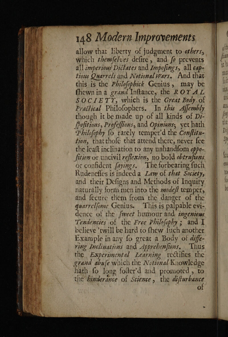 eee = ie Se = ee cf SP HH Ree CRA eeu gpe ene Pigs See ane ato Mpg ey ara A ake erag iw wa nee ig = oes res eee ae 148 M odern. Improvements allow that liberty of judgment to others, which ¢hemfelves defire, and fo prevents all imperious Dictates and Impofings, all cap- tious Quarrels and Notional wars. And that this is the. Phrlofophick Genius, may be fhewn ina grazd Inftance, the ROY AL SOCIETY, which is the Great Body. of Praétical Philofophers. In this Affembly though it be made up of all kinds of De- [pofittons, Profeffions, and Opinions, yet hath Philofophy {o rarely temperd the Conffitu- tion, thatthofe that attend there, never fee the Icaft inclination to any unhandfom oppo- jfition or uncivil reflexion, no bold obtrufions or confident fayings. The forbearing fuch Rudenefles is indeed a Law of that Society, and their Defigns and Methods of Inquiry naturally form men into the sodef? temper, and fecure them from the danger of the guarrelfome Genius. This 1s palpable evi- dence of the fweer humour and tmgenions Tendencies of the Free Philfophy; and I believe ’twill be hard to thew {uch another Example in any fo great a Body of dife- ving Inclinations and Apprebenfions. Thus the Experimental Learning rectifes the grand abufe which the Notioxal Knowledge hath fo Jong folter’d and promoted , to the hinderance of Science, the el ennenee Oo