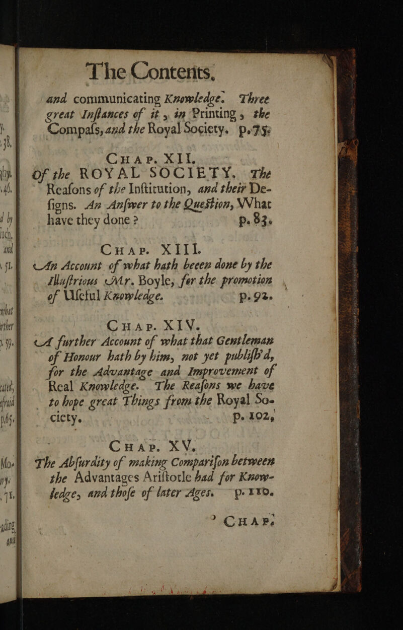 | Cuap. XII. yt Of th ROYAL SOCIETY, The | Reafons of tie Infticution, and their De- fions. An Anfwer to the Question, WWhat have they done ? p. $3. Cuap. XIII. An Account of what hath beeen done by the ihuftrious Atr. Boyle, fer the promotion of Ufetul Kzowledge. p. 92. Cuap. XIV. | cA further Account of what that Gentleman of Honour hath by him, not yet publifh'd, for the Advantage and Improvement of Real Knowledge. The Reafons we have ~ tohope great Things from the Royal So- ciety. | Pp. 102, : Cuap. XV. The Abfurdity of making Comparifon between the Advantages Ariltotle had for Know- ledge, and thofe of later Ages. p- 110. &gt; CHAP,