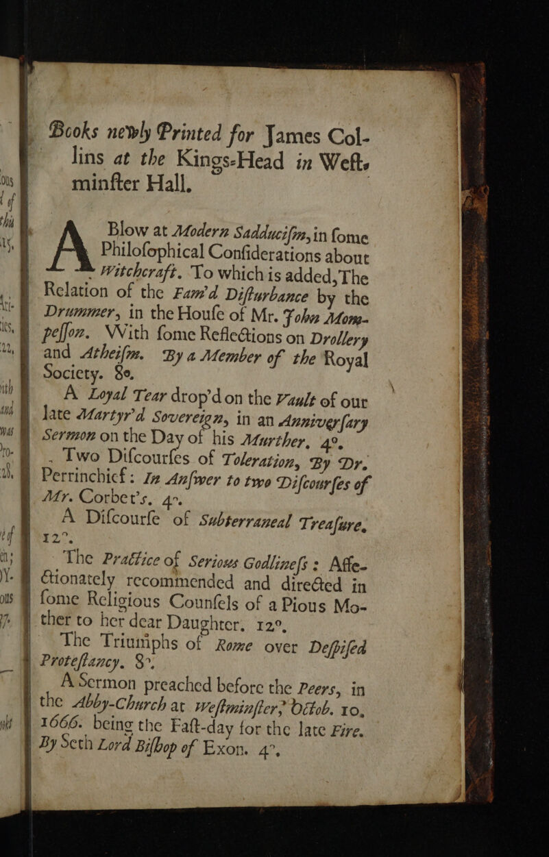 We | | | | } Books newly Printed for James Col- lins at the Kings-Head in Weft. minfter Hall, : A Blow at Afodern Sadducifm,in fome Philofophical Confiderations about - Witchcraft. To which is added, The Relation of the Fam’d Difturbance by the Drummer, in the Houle of Mr. Fohve Afom- peffox. NWVith fome RefleGions on Drollery and Atheifm. By a Member of the Royal A Loyal Tear drop’don the Vaglt of our late Martyr'd Sovereign, in an Anniver [ary Sermon on the Day of his Aturther, 4o. . Two Difcourfes of Toleration, By Dr. Perrinchict : J Anfwer to two Difcourfes of A Difcourfe of subterraneal T; veafure. The Prattice of Seriows Godline[s: Affe. ther to her dear Daughter. 12°, The Triuniphs of Rome over Defpifed Proteftancy. 3°. A Sermon preached before the Peers, in the Abby-Church at Weftminfter, Octob. to, ~
