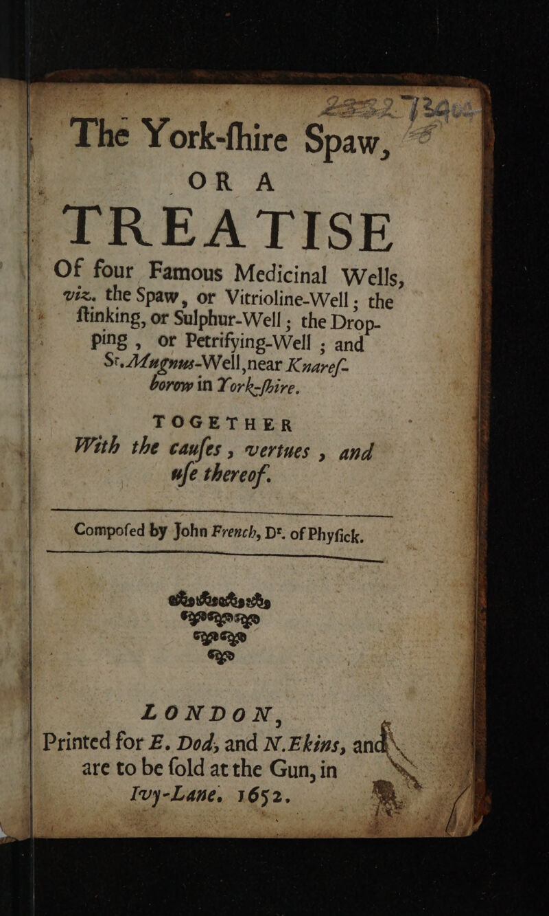 OR A Of four Famous Medicinal Wells, viz. the Spaw, or Vitrioline-Well ; the ftinking, or Sulphur-Well ; the Drop- ping , or Petrifying-Well ; and St. Mugnus-Well near K naref- borow in York-fhire. TOGETHER With the canfes , vertues , and ufe thereof. — Compofed by John French, D®. of Phyfick. | LONDON, - | Printed for Z. Dod, and N.Ekins, and\ are to be fold atthe Gun, in 2 Ivy-Lane, 1652.