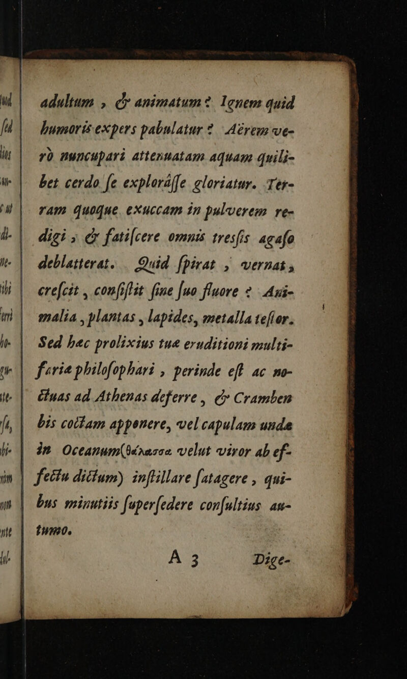 adultum , Cr animatum? Ignem quid humorisexpers pabulatur? Aérem ve- ro nuncupari attenuatam aquam quili- bet cerdo fe exploraffe cloriatur. Ter- ram quoque exuccam in pulverem re- digi &gt; &amp; fatilcere omnis tresfis agafe deblatterat. Quid fpirat , vernat, crefcit , confiftit fine [uo fluore 2 Aui- malia, plantas , lapides, metallatefor. | Sed hac prolixius tue eruditioni multi- - | feria philofophari , perinde eft ac no- ' Euas ad Athenas deferre, &amp; Cramben bis cottam appenere, vel capulam unde | dt Oceanum(dérasce velut viror ab ef | fetta dittum) inflillare fatagere , qui- | bus minutiis fuperfedere confultius an- tH180.