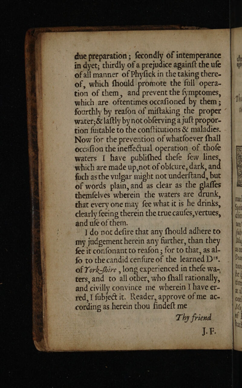 due preparation ; fecondly of intemperance in dyet; thirdly of a prejudice againft the ufe of all manner of Phyfick in the taking there- of, which fhould promote the full opera- tion of them, and prevent the fymptomes, which are. oftentimes occafioned by them ; fourthly by reafon of miftaking the proper water;&amp; laftly by not obferving a juft propor- tion fuitable to the conftitutions &amp; maladies. Now for the prevention of whatfoever fhall occafion the ineffectual operation of thofe waters I have publifhed thefe few lines, which are made up,not of ob{cure, dark, and foch asthe vulgar might not underftand, but of words plain, and as clear as the glaffes themfelves wherein the waters are drunk, that every one may fee what it is he drinks, clearly feeing therein the true caufes,vertues, and ufe of them. I do not defire that any fhould adhere to my judgement herein any further, than they fee it confonant to reafon ; for to that, as al- fo to the candid 'cenfure of the learned D's. of York-/bire , long experienced in thefe wa- ters, and to all other, who fhall rationally, and civilly convince me wherein I have er- red, I fubject it. Reader, approve of me ac- cording as herein thou findeft me T hy friend J. F.