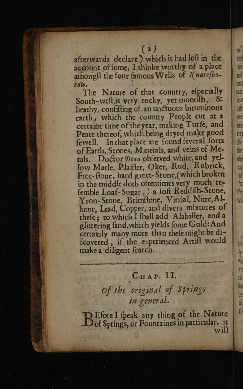 afterwards declare) which it had loft in the account of fome, I thinke worthy of a place anonett the four famous Wells of Knare/bo- roe The Nature of that country, efpecially South-welt,is very rocky, yet moorith, heathy, confifting of an unctuous bituminous earth, which the country People cut at a certaine time of the year, making Turfe, and Peate thereof, which.being dryed make good fewell. Inthat place are found feveral forts of Earth, Stones, Minerals, and veins of Me- tals. Doctor Dean obfetved white,and yel- low Marle, Plaifter, Oker, Rud, Rubrick, Free-ftone, hard greet- Stone,(which broken in the middle doth oftentimes very much re- femble Loaf- Sugar , ).a foft Reddifh-Stone, Yron-Stone, Brimftone, Vitrial, Nitre,Al- lume, Lead, Copper, and divers mixtures of thefes to which I fhalladd Alabafter, anda glittering fand,which yields fome Gold: And certainly many more than thefe might be di-. {covered , if the. experienced Attift would make a diligent fearch. _ =_