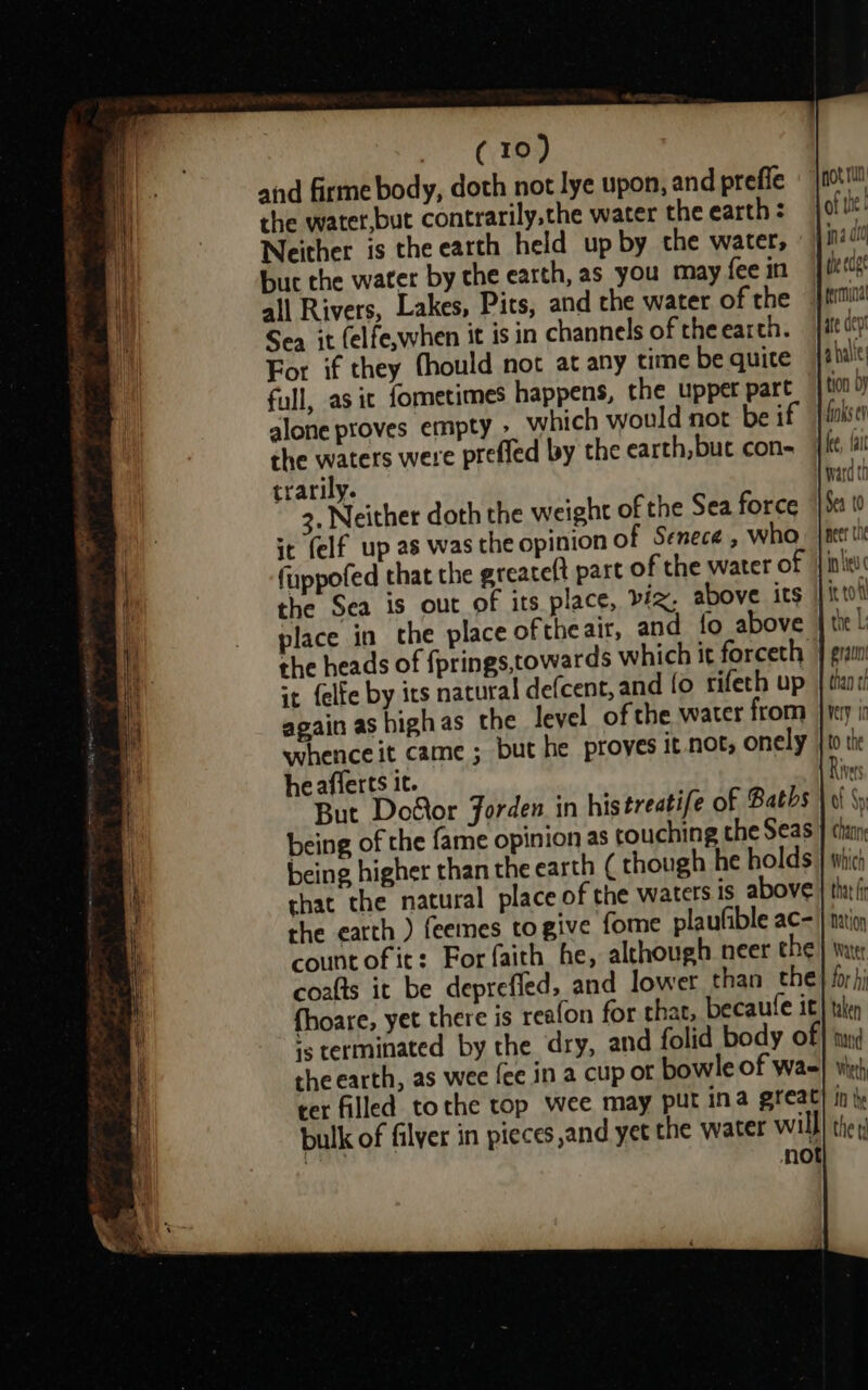 CASS) and firme body, doth not lye upon, and prefie the watet,but contrarily,the water the earth : but the water by the earth, as you may fee in all Rivers, Lakes, Pits, and che water of the Sea it (elfe,when it is in channels of the earth. For if they fhould not at any time be quite full, as ic fometimes happens, the uppet part alone proves empty &gt; which would not be if the waters were prefled by the earth, but con- trarily. 3. Neither doth the weight of the Sea force it (elf up as was the opinion of Senece , who fuppofed that the greateft part of the water of the Sea is out of its place, biz, above its place in the place oftheair, and {fo above the heads of fprings,towards which it forceth it felfe by its natural defcent, and fo rifeth up again as highas the level of the water from whence it came ; but he proves it not, onely he afferts it. But Door Jorden in histreatife of Baths being of the fame opinion as touching the Seas being higher than the earth ( though he holds that the natural place of the waters Is above the earth ) feemes togive fome plaufible ac- countofit: For faith he, although neer the coafts it be depreffed, and lower than the fhoare, yet there is reafon for that, becaufe it ‘5 terminated by the dry, and folid body of the earth, as wee fee in a cup of bowle of wa- ter filled tothe top wee may put ina great bulk of filyer in pieces and yet the water will | not not Tu of tk 1 nd 01 dhe cage tion DY finks ey i fe, fai ward th Sea t0 peer tne in eu it tol the L: gratin than tf very in to the Rives Ot Sy hanne which that fr Nation Watet for hi taken mad Weth in the the td