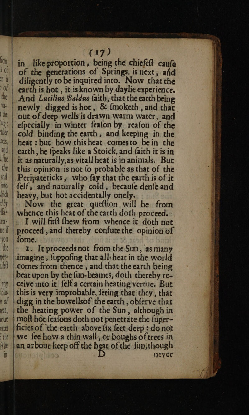 of the uel of Springs, is next, afd y to be inquired into. Now thatthe And Lucilius Baldus faith, that the earth being newly digged ishot , &amp; {moketh , and that out of deep wells is drawn warm water, and efpecially in winter feafon by reafon of the cold binding the earth, and keeping in che earth, he {peaks like a Stoick, and faith ic is in it as naturally,as vitall heat is in animals. But this opinion is not fo probable as that of the Peripateticks ; who fay that the earth is of it felf, and naturally cold, becaufe denfe and heavy, but hoz accidentally onely. Now the great queftion will be from whence this heac of the earth doth proceed. I will firtt (hew from whenee it doth not 1. It proceedsnot from the Sun, as many comes from thence , and that the earth being beat upon by the fun-beames, doth thereby re- Ceive into it felfa certain heating vertue. But digg in the bowellsof the earth, obferve that we fee how a thin wall, or boughs of trees in never 5