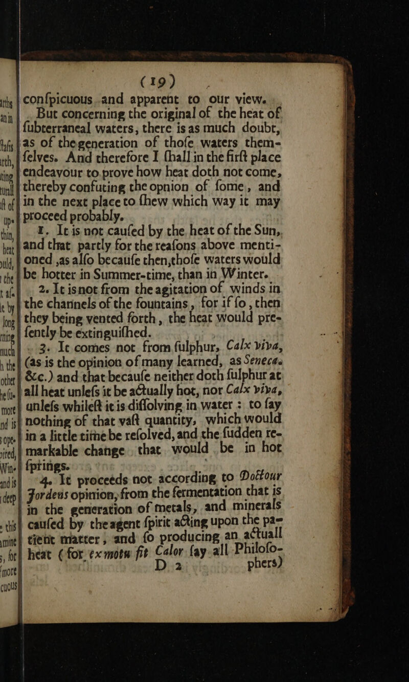 hy | CONfpicuous .and apparent to our view. ity |» But Concerning the original of the heat of | {ubterraneal waters, there isas much doubt, infg | aS Of thegeneration of thofe waters them- ith, | elves. And therefore I fhall in the firft place ting | Cdeavour to, prove how heat doth not come, iia | thereby confuting the opnion of fome,, and hoff in the next place to {hew which way it may ip proceed probably. ti, Z- Ieis not caufed by the, heat of the Sun, hat} and that partly for the reafons above menti- ld, oned ,as alfo becaufe then,thofe waters would the be hotter in Summer-time, than in Winter. rs). 2«Itisnot from the agitation of winds in ey) the channels of the fountains, for if fo , then ing} they being vented forth, the heat would pre- nig | fently-be extinguifhed. | | wich} © 3s Ie comes not from fulphur,. Calx viva, tet (aS-is the opinion of many learned, as Seneca. other | 62¢.) and that becaufe neither doth fulphur at vo(je all heat unlefs it be actually hot, nor C alx viva, me? atlefs whileft ic is diffolving. in water : to fay 1d is} BOthing of that vaft quantity, which would ont ina little timebe refolved, and the fudden re- ited, | markable change that would be in hot W-) fprings. nds! 4 Et proceeds not according to Dolfour dep |, Fordens opinion, from the fermentation chat is | in the generation of metals, and. minerals is caufed by theagent fpirit ating upon the pa= ing} tite Matter, and fo producing an actuall atl heat (for ¢xmotw fit Calor fay.all Philofo- D 2 phers) }) ‘more \| cousy i i