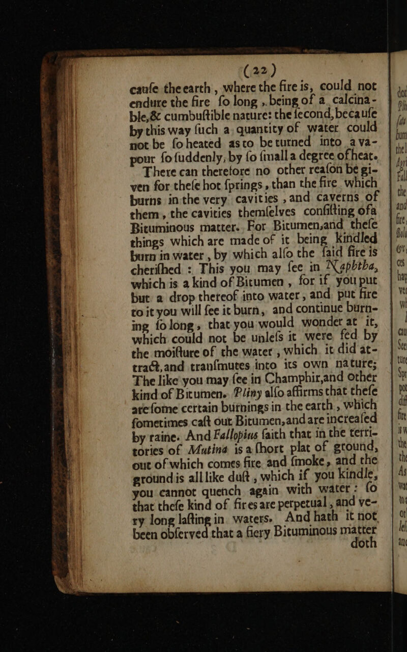 canfe theearth , where the fire is, could not endure the fire fo long ,.being of a. calcina- ble, 8 cumbuttible nacure: the fecond, becaufe by this way fuch a. quantity of water could not be foheated asco betutned into ava- pour fofuddenly, by fo fimall a degree ofheat. There can therefore no other reafon be gi- ven for thele hot {prings, than the fire. which burns inthe very cavities ,and caverns of them, the cavities themlelves confilting ofa Bituminous matter..For Bitumen,and thefe things which are made of it being kindled burn in water , by which alfo the {aid fire is cherifhed : This you may fee in Nagpbtbe, which is a kind of Bitumen , for if you puc but a drop thereof into water, and. put fire ro it you will fee ic burn, and continue burn- ing folong, that you would wondet at it, which could not be unlefs it were fed by the moifture of che water , which. it did at- tract,and tran{mutes into 1s own nature; The like you may {ee in Champhir,and other kind of Bitumen. Pliny alfo affirms chat thefe arefome certain burnings in the earth , which fometimes caft out Bitumen,andare increafed by raine. And Fallopins faith that in the terri- tories of Mutina isa (hort plat of gtound, out of which comes fire. and fmoke, and the groundis alllike duft , which if you kindle, you cannot quench again with water: fo that thefe kind of fires are perpetual , and ve- ry long lafting in. waters. And hath it not been obferved that a fiery Bicuminous Raa ot