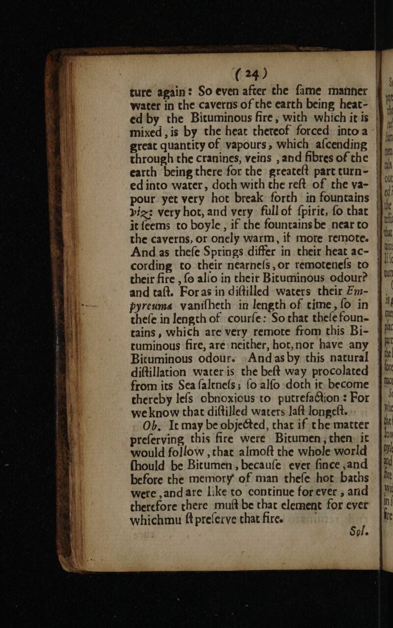 ture again: So even after the fame manner | water in the caverns of the earth being heat- — ed by the Bituminous fire ; with which it is | mixed, is by the heat thereof forced intoa ‘' great quantity of vapours, which afcending | through the cranines, veins , and fibres of the | earth being there for the greate(t partturn- | vie: very hot, and very fullof {pirie, fo that | it feems to boyle, if the fountainsbe near to | And as thefe Springs differ in their heat ac- | their fire , fo allo in their Bituminous odour? and taft. Foras in diftilled waters their Zm- pyreuma vanifheth in length of time, fo in | thefe in length of courfe: Sorhat thelefoun- | tains, which are very remote from this Bi- | tuminous fire, are neither, hot,nor have any Bicuminous odour. -Andasby this natural diftillation wateris the beft way procolated from its Sea falenefs; {o alfo doth it become thereby lefs obnoxious to putrefaQtion:: For we know that diftilled waters aft longelt. Ob. Ic may be objected, thar if the matter preferving this fire were Bicumen, then: it would follow , that almoft the whole world fhould be Bitumen, becaufe ever fince ,and before the memory of man thefe hot baths were ,andare like to continue forever , and therefore there mutt be thac element for ever whichmu ft preferve that fire. | oe he