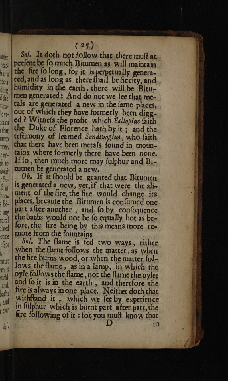 athe heat: hitis toa ding {the tun ie Vis tains that ‘arto note, t aC- fs to dour? t Ey. b in Olt. : Bis any dated come ‘For (25) Sol. It doth not follow that, there muft. at the fire fo long, for it. is perpetually. genera- men generated: And do not we fee that me- tals are generated a new in the fame places, out of which they have formerly. been digg- ed? Witnefs. the profie. which Fallopius faith the Duke of Florence hath by it; and the teftimony of learned Sendivogius., who faith that there have been metals found in moun- tains where formerly there have been none. If {fo , then much more may fulphur and Bi- tumen be generated anew. Ob. If it fhould be granted that Bitumen is generated a_new, yet,if that were. the.ali- ment of the fire, the fire would change its places, becaufe the Bitumen is confumed one part after another , and. fo by confequence the baths would not be fo equally hot as be- Sol, The flame is fed two ways, either when the flame follows the matter, as when the fire burns wood, or when the matter fol- lows the flame, as ina lamp, in which the oyle follows the flame , not the flame the oyle; fire is always inone place. Neither doth that in fulphur which is burnt pare after part, the fire following of it : for. you oni know that in