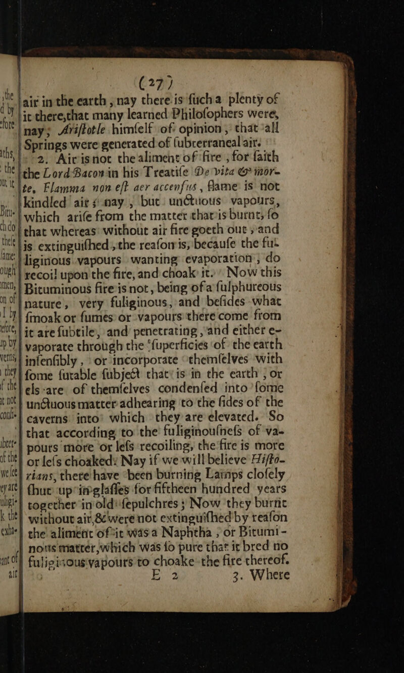 i. air in the earth , nay chere-is furch a plenty of fore | it there,that many learned Philofophers were, ON |nay; Aviftotle himfelf of opinion , that ‘all if | Springs were generated of (ubrerraneal air. te «2. Aivisnot thealimens of fire , for faith ‘ ; the Lord Baconin his Treatife De vita G mor- ‘|te. Flamma non eft aer accenfus , fame is not kindled ‘aie ¢ nay , buc. unctuous vapours, which arife from the matter thats burnt, fo | chat whereas: without air fire goeth out »and lis extinguifhed ,the reaforris, becaufe the fu | liginous..vapours wanting’ evaporation ; do | recoi! upon the fire, and choak: it.» Now this | Bicuminous fireis not , being ofa {ulphureous ‘| nature, very fuliginous, and befides what 101) fmoak or fumes: or vapours there come from alll s oe : : te! it are fubtile, and penetrating ,’and either e- linfenGibly , or incorporate “themlelves with tit fome furable fubject chatyis in the earth ; or f the ‘els-are of themfelves condenfed into’ {ome t N0t } tynGtuous matter adhearing to the fides of the ils! caverns: into’ which they’are elevated. So '| that according, to the fuliginoufnefs of va- bt} pours ‘more ox lefs recoiling, the'fire is more tht} or Lefs choakedy Nay if we will believe Hi/to- wit) yians, there have “been burning Lainps clofely vit) (hue up ieglafles for fiftheen hundred years lig} cogether in’ oldfepulchres } Now ‘they burric k tt) without air, &amp; were not extinguifhed by reafon allt) che alimetic oftic was a Naphtha ; or Bicumi- nous matter, which was fo pure that it bred no fuligisOus'vapours to choake the fire thereof. E 3. Where