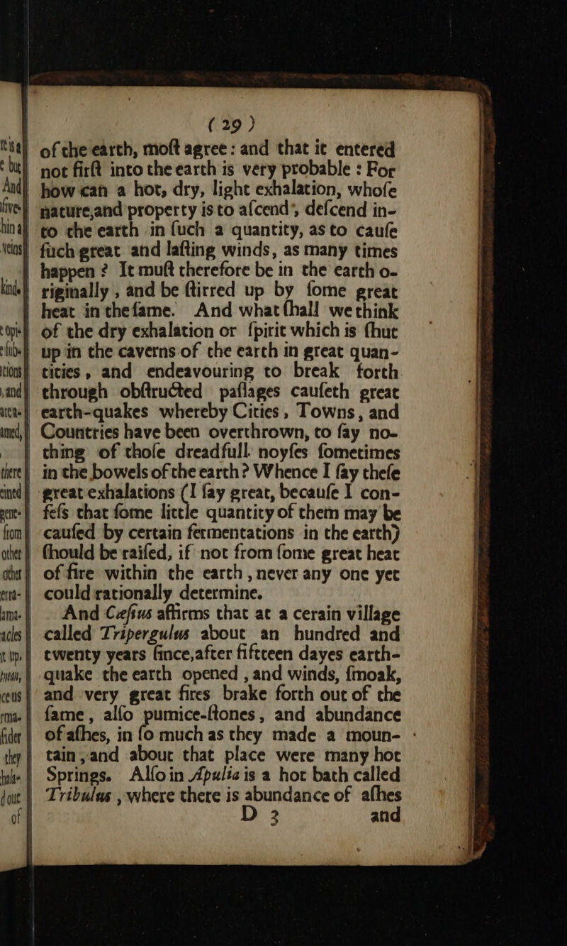 of che earth, moft agree: and that ic entered pot firt into the earth is very probable : For - how can a hot, dry, light exhalation, whofe | pacure,and property isto afcend’, defcend in- to che earth in {uch a quantity, asto caufe happen ? It muft therefore be in the earch o- | riginally , and be ftirred up by fome great | heat inthefame. And whatthall we think up in che caverns of the earch in great quan- | tities, and endeavouring to break forth _ Countries have been overthrown, to fay no- thing of thole dreadfull: noyfes fometimes | in the bowels of the earth? Whence I fay thefe _-preatexhalations (I fay great, becaufe I con- | caufed by certain fermentations in the eatth) | thould be raifed, if not from fome great heat | of fire within the earth , never any one yet And Cefsus affirms that at a cerain village | called Tripergulus about an hundred and | quake the earth opened , and winds, {moak, and very great fires brake forth out of che | fame, alfo pumice-ftones, and abundance | of afhes, in fo much as they made a moun- - | tain, and abour that place were many hoc | Springs. Alfoin Apulia is a hot bath called | Tribulas , where there is abundance of afhes | D 2 and