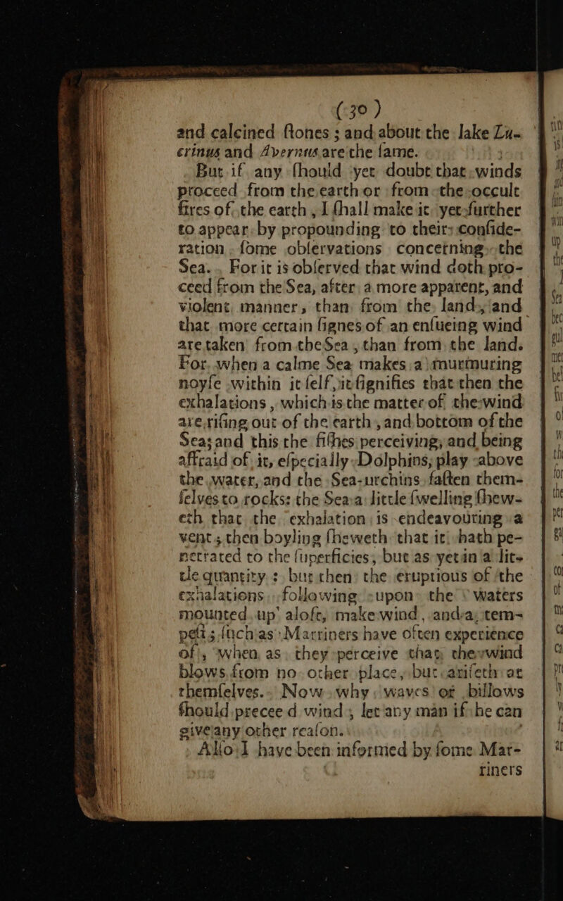 and calcined ftones ; and about the lake Zu. crinus and Avernusarethe fame. Bur. if, any fhould yee doube that winds proceed from the earth or from-~the-occult fires of, the earch , J fhall make ic. yeeofurther to appear. by propounding to their; confide- ation. fome oblervations concetning,-the Sea... For it is oblerved that wind doth pro- ceed from the Sea, after, a more apparent, and violent, manner, than from the, land ‘and that more cerrain fignes.of an enfueing wind aretaken’ from theSea, than from. the land. For when a calme Sea makes.a murmuring noyfe within itlelf,iefignifies that then the exhalations , which-is the matter of che-wind are.rifing out of the earth, and. bottom of the Seasand this che fithes perceiving) and being affcaid fii it, efpecially Dolphins; play :above the .water, and che Sea-urchins. fatten them- felves to. rocks: the Seava: little {welling fhew- eth thac the exhalation is endeavouring a vent; then boyling (heweth that it| hath pe- netrated to the (uperficies, but as yetin a lit cle quantity. :, but chen the eruptious of ‘the rxnalations .follawing supon» the \ waters mounted. up’ aloft, make.wind , andra; item- pelts ; {uchiasMarriners have often experience of), when, as. they perceive thay, theywind blows from no. other place, but arifeth: ar rhemfelves.. Now. why: waves’ of billows fhould precee d wind let'any man ifihe can eivelany other reafon. Alio:] have been informed by fome Mar- riners