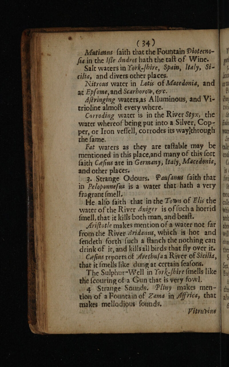 BLP Mutianns {aith thatthe Fountain Diotecno- | 7 a fia.in the I/le Andros bath the taftof Wine. } wv any Sale waters in York-/hire, Spain, Italy, St- | 5, Hi, cilie, and divers other places. I i Nitrows water in Lotts of Macedonia, and } pri b at Epfome, and Scarborow, we. 1 ? i Ajtringing waters,as Alluminous, and Vi- } 2m i trioline almoft every where. fri Corroding water is in the River Styx, the | &amp; water whereof being put into a Silver, Cop- } fuk per, or Iron veflell, corrodes its wayjthrougtr | yn the fame. Sr Fat waters as they are taftable may be | qk mentioned in this place,and many of this-fort } co faith Cefins are in Germany, Italy, Macedonia, | (, El and other places. 1 is 2 HG 3. Strange Odours, Panfanws faith that } jj 2 | in Peloponnefus is a water that hath a very Zz oe fragrant {mell. | ou He alfo faith that inthe Town of Elis the | qi water of the River Aniger is of fucha horrid | qh fmell, that it kills both man, and beaft. sth Ariftotle makes mention of a'water not far | sy fiom the River @ridanws, which is hot and | yi fendeth forth’ {uch a Canch che nothing can } jy drink of it, and killsall birds that fly over its | th Cafins reports of Avethufaa River of Sicilia, | 5 i that it fells like dung at certain feafons. * i The Sulphur-Well in York-/bire finells like | 4,, the {couring ofa Gun that is very fowl. } 4. Strange Sounds. “Pliny: makes men- |; tion'of a Fountain of Zama in Africa, that | 4), makes mellodious’ founds. F Vitruvius