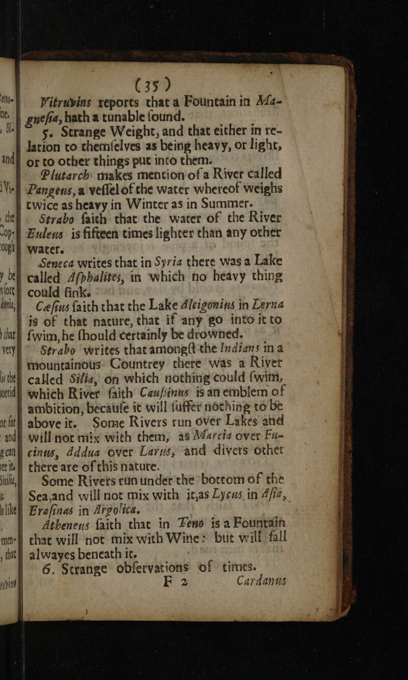 Vitruvins reports that a Fountain in A4¢- yefa, hath a tunable found. 5. Strange Weight, and that either in re- | lation to chemfelves as being heavy, or light, ind) or to other things put into them. | Plutarch: makes mention of a River called | Pangeus, a veflelof the water whereof weighs | twice as heavy in Winter as in Summer. tit. Strabo faith that the water of the River ‘| Eulens is fifteen times lighter than any other | Water. | Seneca writes that in Syria there was a Lake Ot called 4/pbalites, in which no heavy thing } could fink. | Cafius faith that the Lake Alcigoniws in Lerna | is of that nature, that if any gO into itto - fwim, he fhould certainly be drowned. ” Strabo writes that among(t the Indians ina | mountainous: Countrey there was a Rivet called Sifia, on which nothing could fwim, which Rivet faith Caufinws is an emblem of atnbition, becatife it will uffer nothing to be | above it. Some Rivers run over Lakes and will nor mix with them, as Marcia over Fu- i cinus, Addua over Larus, and divers othet | there are of this natute. Some Rivers ruin under the boteom of the Sea,and will not mix with it,as Lycus in 4/fe, | Erafinas in Argolica. : Atbeneus faith that in Teno is a Fountain ‘W chat will not mix with Wine: bue will fall | alwayes beneath it. | 6. Strange obfervations of times. FE 2 Cardanus