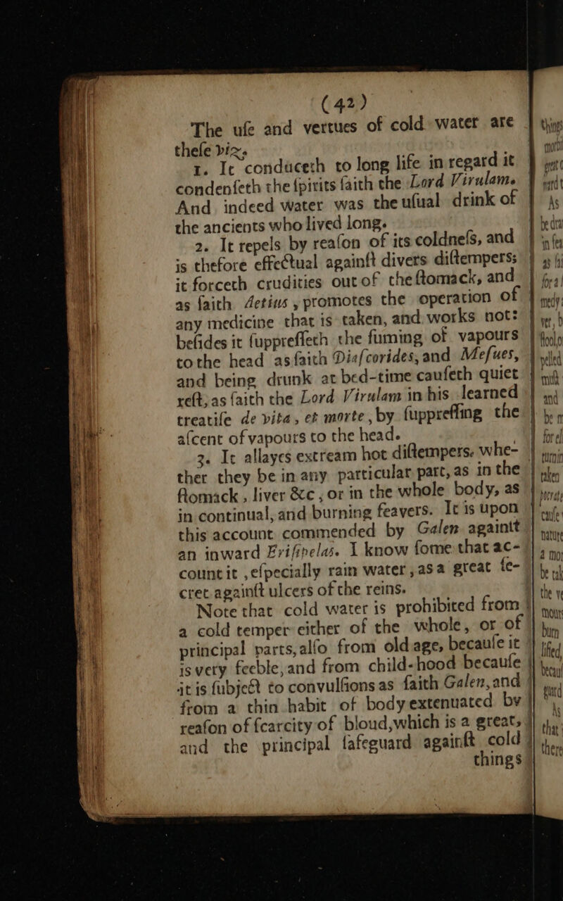 The ufe and vertues of cold water are thele biz. r. It conduceth to long life in regard it condenfeth the {pitits faith the Lord Virulame And. indeed water was the ufual drink of the ancients who lived long. 2. It repels by reafon of its coldnefs, and «5 thefore effectual againft divers diftempers: it forceth crudities ourof che ftomack, and as faith Aetins , promotes the operation © any medicine that is taken, and, works not: tothe head asfaith Dia(corides, and Mefues, and being drunk at bed-time caufeth quiet reft, as faith the Lord Virulam in his learned treatife de vita, et morte, by fuppreffing the afcent of vapours to the head. ther they be in any particular parc, as in the Aomack . liver &amp;c , or in the whole body, as in continual, and burning feavers. It 1s upon this account commended by Galen againit an inward Frifipelas. I know fome that ac- cret. againtt ulcers of the reins. a cold temper either of the whole, or © principal parts, alfo. from old age, becaule it isvety feeble,and from child- hood becaufe it is fubjeét to convulfions as faith Galen, and from a thin habit of body extenuated by — things