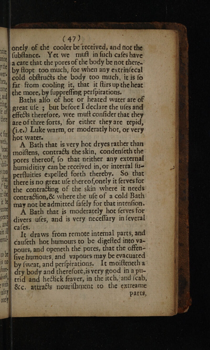 ‘onely of the cooler be received, and fot the fubflance. Yet we mutt in fuch cafes have \a care that the pores of the body be not there. by flopt too much, for when any extrinfecal icold obftruéts the body too much, it is fo far. ftom cooling it, that it ftirs up the heac che more, by fuppreffing per{pirations. ine Baths alfo of hot or heated water are of © sap great ule 5 but before I declare the ufes and I effets therefore, wee mutt confider that they -areofthree forts, for either theyare tepid, | (i.e.) Luke warm, or moderatly hot, or very ori | hot water. bath A Bath that 1s very hot dryes rather than iN moiltens, contracts the skin, condenfeth the it pores thereof, fo that neither any external soak humiditity can be received in, or interral fu- al perfluities expelled forth thereby. So that (bf there is no great ufe thereofonely it ferves for she the contraCting of the skin where it needs Q Wl contra@tion,&amp; where the ufe of a cold Bath : | may not be admitted fafely for that intenfion. com) =A «Bath that is moderately hot ferves for ne divers ufes, and is very neceflary in feveral ae Cales. : if 4 It draws from remote internal parts, and ca caufeth hor humours to be digefted into va- re) Pours, and openeth the pores, that the offen- (00 Gye humours, and vapours may be evacuated 8 009 by {wieat, and perfpirations. It moiftenetha ae dry body and therefore, is very good ina pu- ca trid and hedtick feaver, in the itch,’and fcab, Wy 8c. attra&amp;ts nourifhment co the extreame alt | parts, nelly