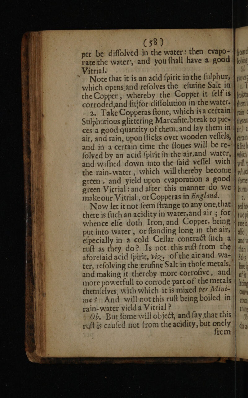 rate the water’, and you (hall have a good Victrial. which opens.and refolves the_efurine Sale in air, and rain, upon (ticks over wooden veflels, and in acertain time the {tones will be re- and wafhed down into the faid veffel with green, and yield upon evaporation a good certain Aline h makeour Vitrial , or Copperas in England. whence elfe doth Iron, and Copper, being put into water , or {tanding long in the air; e(pecially in a cold Cellar contract (uch a rut as they do? Is not. this ruft from the aforefaid acid (pirit, viz. of the air and wa- and making it thereby more corrofive, and more powerfull to corrode part of the metals themfelves, with which it is mixed per Mint- ma? And willnot this rut being boiled in rain- water yielda Vitrial ? Ob. But fome will object, and fay,that this from and vi Saks: line fy ofit: lating CONV Conta thine a