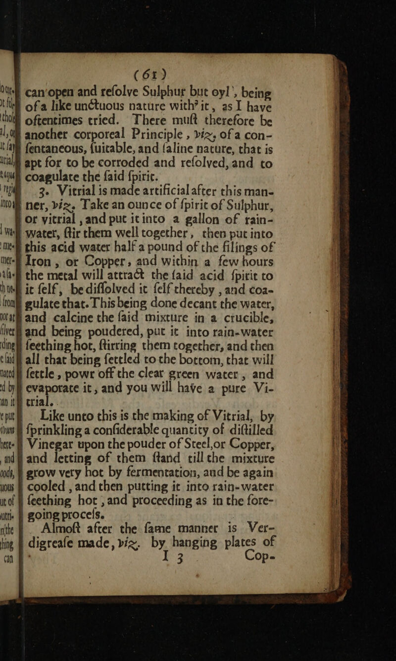 Vie felf, bediffolved it felf thereby , and coa- gulate that. This being done decant the water, tat and calcine the faid mixture in a ctucible, vet) and being poudered, put it into rain-water ding) feeching hot, ftirring them together, and then clit all chat being fettled to the bottom, that will uted fettle , powr off the cleat green water, and d by} evaporate it, and you will have a pure Vi- uo it erial, . eput() _ Like unto this is the making of Vitrial, by iw § {prinkling a confiderable quantity of diftilled iett-() Vinegar upon the pouder of Steel,or Copper, mdf} and letting of them ftand till che mixture | grow vety hot by fermentation, aud be again | cooled , and then putting it into rain- water tof § feething hot , and proceeding as in the fore- i } going procels. | ithe | . Almoft after the fame manner is Ver- ting | digreafe made, bix. by hanging plates of an I 3 Op-