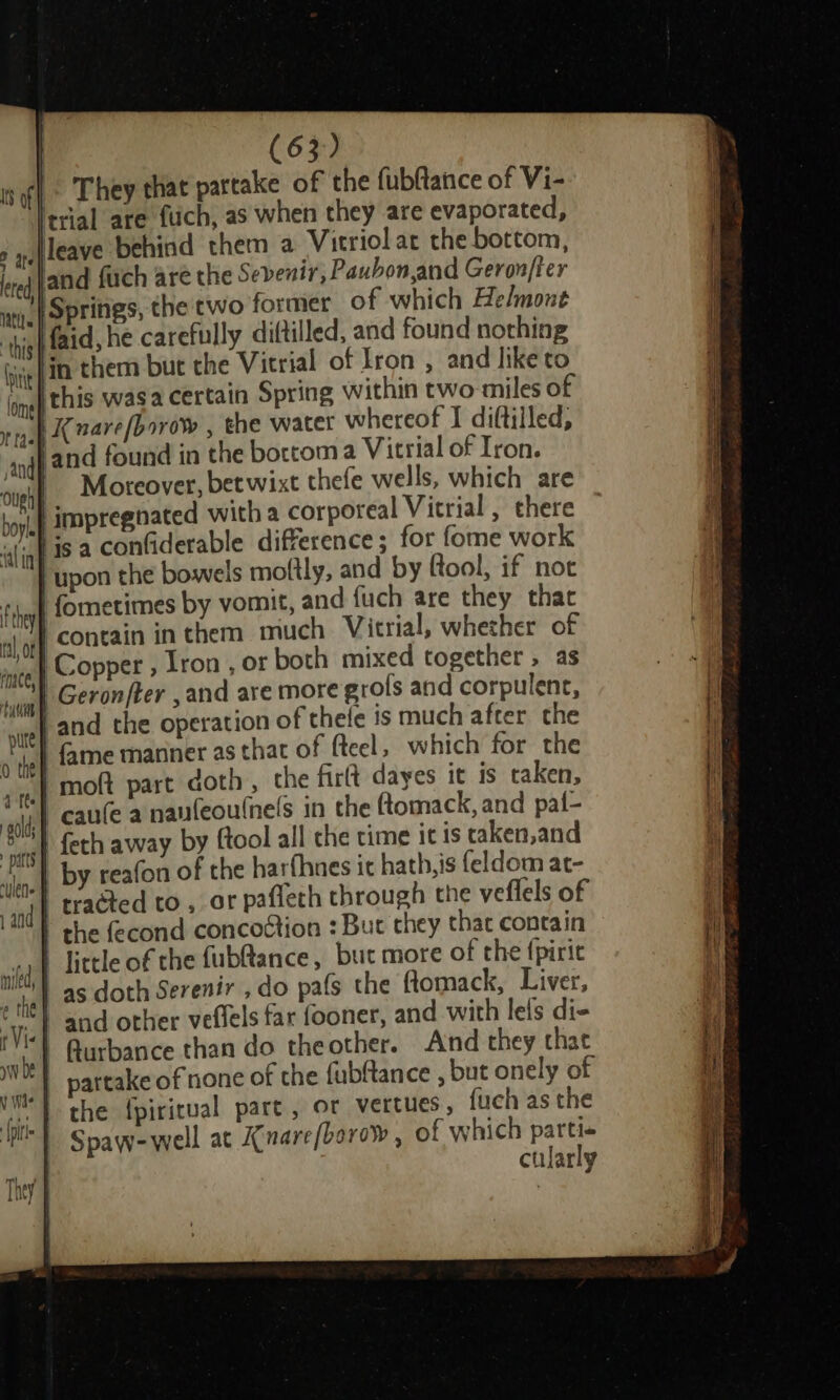 Is | They that partake of the fubftance of Vi- trial are fuich, as when they are evaporated, leave behind them a Vitriol at the bottom, jand fich are the Sevenir, Paubon,and Geron/ter | Springs, the two former of which Helmont yeh faid, he carefully diftilled, and found nothing bit | in them but the Vitrial of Iron , and like to (ome penis wasa certain Spring within two miles of ria pK Bare[borow , the water whereof I diftilled, andj 2nd found in the bortom a Vitrial of Iron. | Moreover, betwixt thete wells, which are | impregnated witha corporeal Vitrial , there tis a confiderable difference; for fome work | upon the bowels moftly, and by fool, if not fometimes by vomit, and fuch are they that I contain inthem much Victrial, whether of Copper , lron , or both mixed together, as SI) Geronfter ,and are more grofs and corpulent, | and the operation of thele is much after the | fame manner as that of fteel, which for the | moft part doth, the firlt dayes it is taken, } caufe a nanfeoulnels in the Gomack, and paf- | feth away by ftool all che time itis caken,and | by reafon of the harfhnes it hath, is feldom at- ‘| tracted to , ar paffeth through the veflels of | the fecond concoction : Buc they thac contain | Tittle of the fub@ance, but more of the {piric | as doth Serenir , do pafs the ftomack, Liver, | and other veffels far fooner, and with lels di- | Rurbance than do theother. And they that | partake of none of the fubftance , but onely of the {piritual part, or vertues, fuch as the Spaw-well at Anare/borow , of which parti« cularly