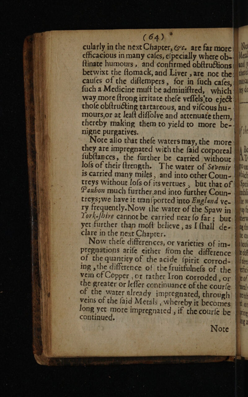 cularly in the next Chapter, ¢c. are far more || No efficacious in many cafes, e{pecially where ob= Mtl ftinate humours , and confirmed obftrudtions | betwixt the ftomack, and Liver , are not the itil? caules of the diftempers, for in fuch cafes, | {pCa {uch a Medicine mutt be adminiftred, which 910) way more {trong irritate thefe veffels'to eject )__ thofe obf{tructing tartareous, and vifcous hu- |) mours,or at leaft diflolve and attenuate them, | thereby making them to yield to more be- ' nigne purgatives. / Note allo that thefe waters may, the more f f if th) ey th they are impregnated with the faid corporeal {ubftances, the further be carried without lofs of their ftrength. The water of Sevenir 0 wr is catried many miles , and into other Coun- Bick treys without lofs of itsvertues , bat that of Mt MDI! treys;we have it tran{ported into Englend ve- | he Bt her ath mnt (0 Be bout Br cbf Bi tke Bric ee of ) elt tert ta ming Me 2 i T York-/bive cannot be carried near fo far; but! yet further than moft believe , as I (hall de- | clare in the next Chapter. | Now thefe differences, or varieties of im- pregnations arife either fromthe difference of the quantity of the acide {pirit corrod- ing the difference of the fruitfulnefs of the vein of Copper , or rather Iron corroded , Or the greater or lefler continuance of the courfe of the water already impregnated, through veins of the faid Metals , whereby it becomes continued.